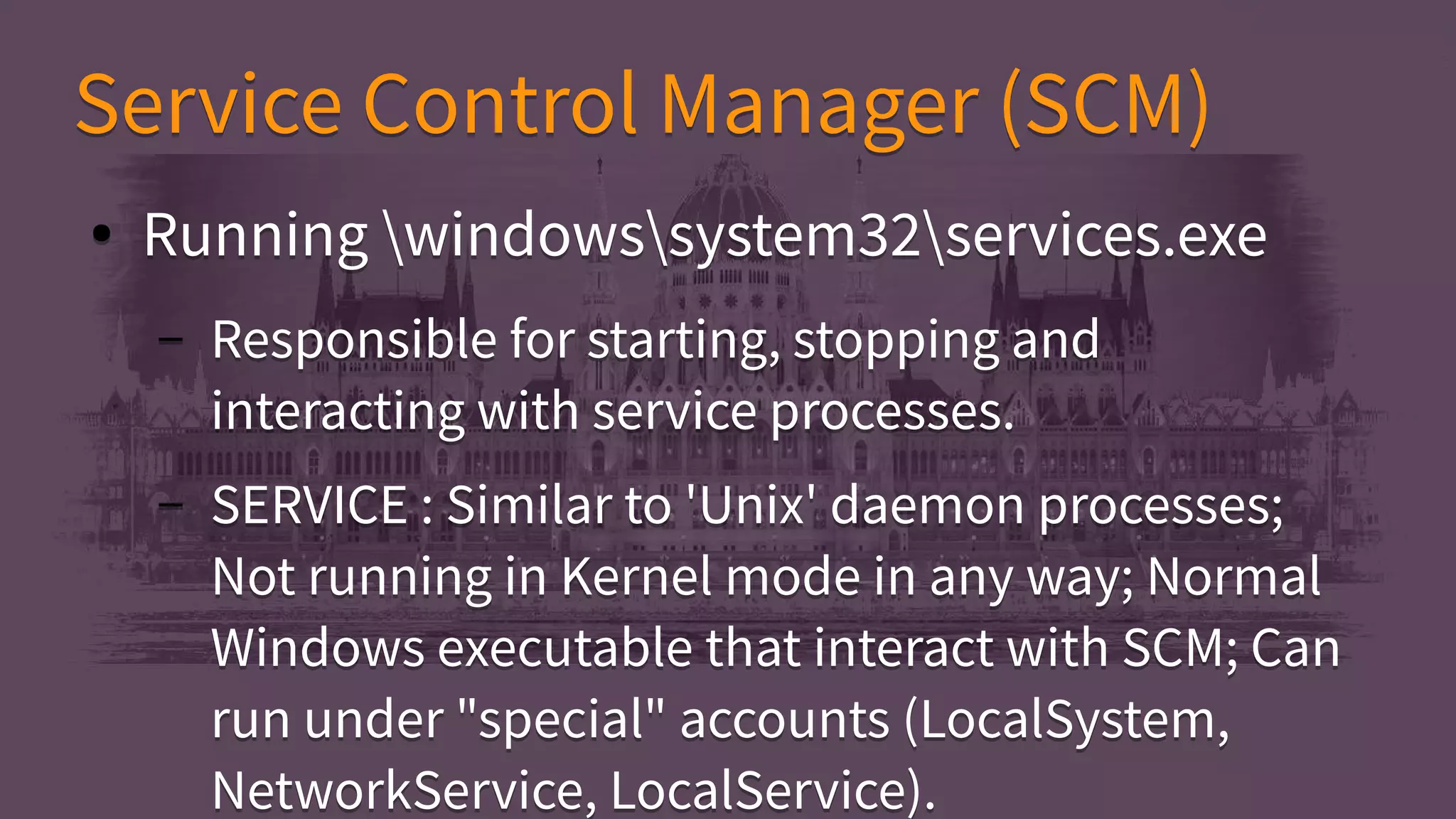 Service Control Manager (SCM)Service Control Manager (SCM)
● Running windowssystem32services.exe
– Responsible for starting, stopping and
interacting with service processes.
– SERVICE : Similar to 'Unix' daemon processes;
Not running in Kernel mode in any way; Normal
Windows executable that interact with SCM; Can
run under "special" accounts (LocalSystem,
NetworkService, LocalService).
● Running windowssystem32services.exe
– Responsible for starting, stopping and
interacting with service processes.
– SERVICE : Similar to 'Unix' daemon processes;
Not running in Kernel mode in any way; Normal
Windows executable that interact with SCM; Can
run under "special" accounts (LocalSystem,
NetworkService, LocalService).
 