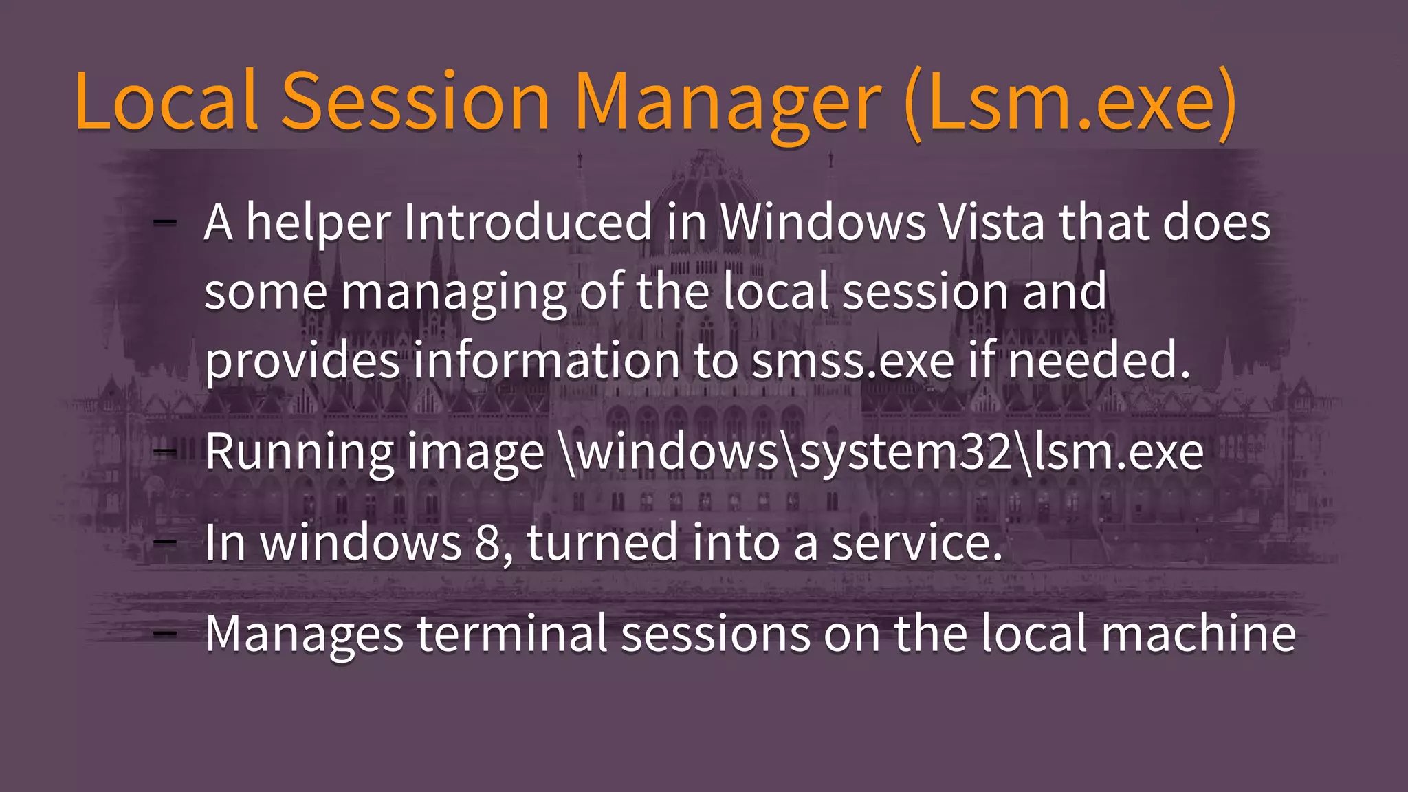 Local Session Manager (Lsm.exe)Local Session Manager (Lsm.exe)
– A helper Introduced in Windows Vista that does
some managing of the local session and
provides information to smss.exe if needed.
– Running image windowssystem32lsm.exe
– In windows 8, turned into a service.
– Manages terminal sessions on the local machine
– A helper Introduced in Windows Vista that does
some managing of the local session and
provides information to smss.exe if needed.
– Running image windowssystem32lsm.exe
– In windows 8, turned into a service.
– Manages terminal sessions on the local machine
 