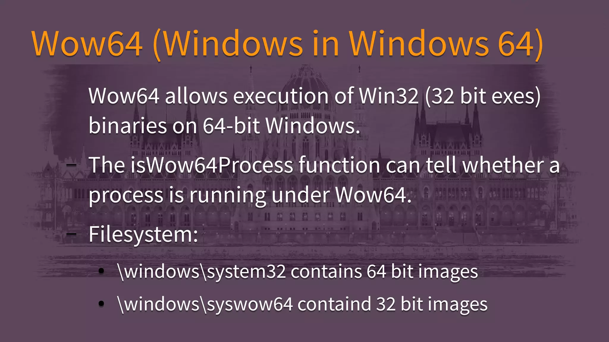 Wow64 (Windows in Windows 64)Wow64 (Windows in Windows 64)
Wow64 allows execution of Win32 (32 bit exes)
binaries on 64-bit Windows.
– The isWow64Process function can tell whether a
process is running under Wow64.
– Filesystem:
● windowssystem32 contains 64 bit images
● windowssyswow64 containd 32 bit images
Wow64 allows execution of Win32 (32 bit exes)
binaries on 64-bit Windows.
– The isWow64Process function can tell whether a
process is running under Wow64.
– Filesystem:
● windowssystem32 contains 64 bit images
● windowssyswow64 containd 32 bit images
 