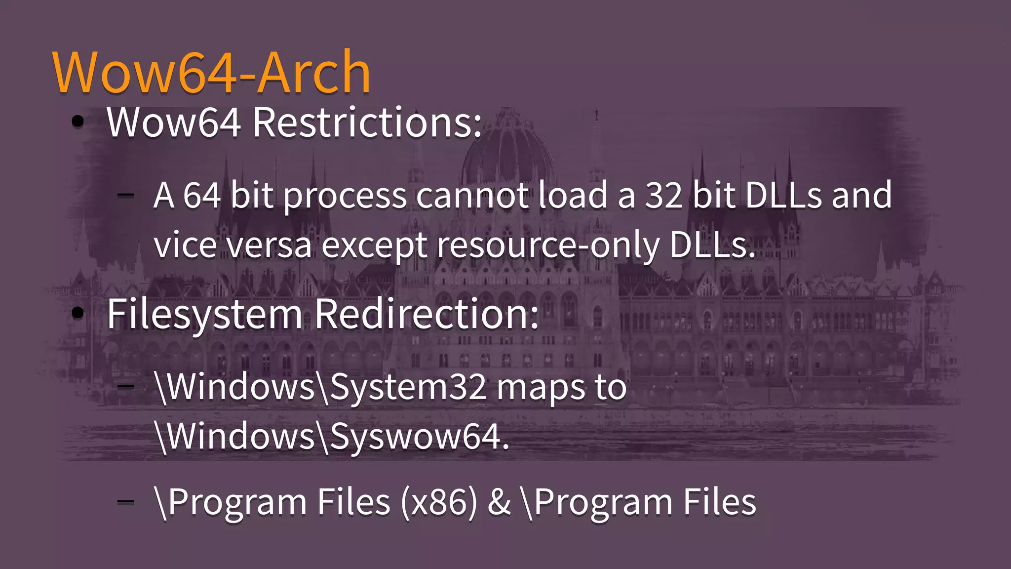 Wow64-ArchWow64-Arch
● Wow64 Restrictions:
– A 64 bit process cannot load a 32 bit DLLs and
vice versa except resource-only DLLs.
● Filesystem Redirection:
– WindowsSystem32 maps to
WindowsSyswow64.
– Program Files (x86) & Program Files
● Wow64 Restrictions:
– A 64 bit process cannot load a 32 bit DLLs and
vice versa except resource-only DLLs.
● Filesystem Redirection:
– WindowsSystem32 maps to
WindowsSyswow64.
– Program Files (x86) & Program Files
 