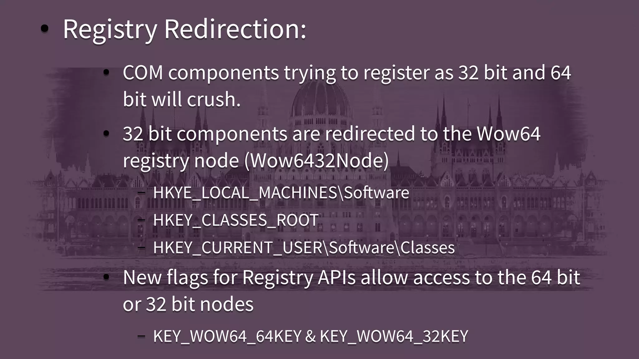 ● Registry Redirection:
● COM components trying to register as 32 bit and 64
bit will crush.
● 32 bit components are redirected to the Wow64
registry node (Wow6432Node)
– HKYE_LOCAL_MACHINESSoftware
– HKEY_CLASSES_ROOT
– HKEY_CURRENT_USERSoftwareClasses
● New flags for Registry APIs allow access to the 64 bit
or 32 bit nodes
– KEY_WOW64_64KEY & KEY_WOW64_32KEY
● Registry Redirection:
● COM components trying to register as 32 bit and 64
bit will crush.
● 32 bit components are redirected to the Wow64
registry node (Wow6432Node)
– HKYE_LOCAL_MACHINESSoftware
– HKEY_CLASSES_ROOT
– HKEY_CURRENT_USERSoftwareClasses
● New flags for Registry APIs allow access to the 64 bit
or 32 bit nodes
– KEY_WOW64_64KEY & KEY_WOW64_32KEY
 