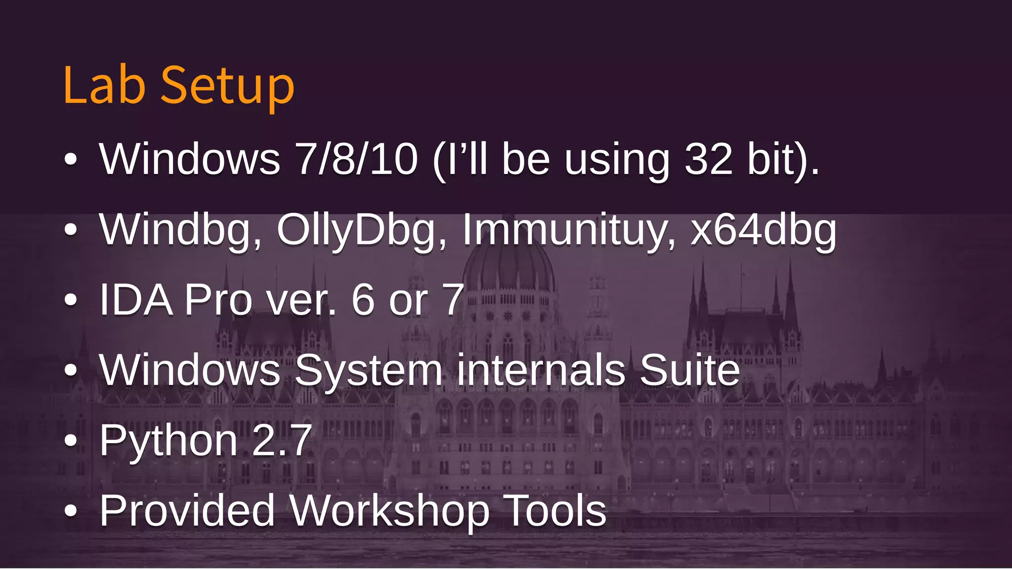 Lab Setup
● Windows 7/8/10 (I’ll be using 32 bit).
● Windbg, OllyDbg, Immunituy, x64dbg
● IDA Pro ver. 6 or 7
● Windows System internals Suite
● Python 2.7
● Provided Workshop Tools
● Windows 7/8/10 (I’ll be using 32 bit).
● Windbg, OllyDbg, Immunituy, x64dbg
● IDA Pro ver. 6 or 7
● Windows System internals Suite
● Python 2.7
● Provided Workshop Tools
 