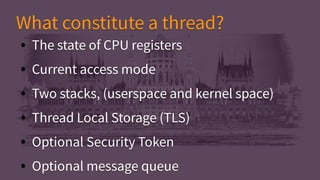 ● The state of CPU registers
● Current access mode
● Two stacks, (userspace and kernel space)
● Thread Local Storage (TLS)
● Optional Security Token
● Optional message queue
● The state of CPU registers
● Current access mode
● Two stacks, (userspace and kernel space)
● Thread Local Storage (TLS)
● Optional Security Token
● Optional message queue
What constitute a thread?What constitute a thread?
 