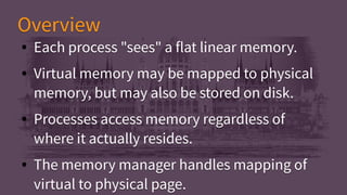 ● Each process "sees" a flat linear memory.
● Virtual memory may be mapped to physical
memory, but may also be stored on disk.
● Processes access memory regardless of
where it actually resides.
● The memory manager handles mapping of
virtual to physical page.
● Each process "sees" a flat linear memory.
● Virtual memory may be mapped to physical
memory, but may also be stored on disk.
● Processes access memory regardless of
where it actually resides.
● The memory manager handles mapping of
virtual to physical page.
OverviewOverview
 