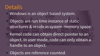 ● Windows is an object based system.
● Objects are run time instance of static
structures & reside in system memory space.
● Kernel code can obtain direct pointer to an
object. In user mode, code can only obtain a
handle to an object.
● Objects are reference counted.
● Windows is an object based system.
● Objects are run time instance of static
structures & reside in system memory space.
● Kernel code can obtain direct pointer to an
object. In user mode, code can only obtain a
handle to an object.
● Objects are reference counted.
DetailsDetails
 
