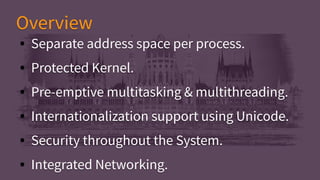 ● Separate address space per process.
● Protected Kernel.
● Pre-emptive multitasking & multithreading.
● Internationalization support using Unicode.
● Security throughout the System.
● Integrated Networking.
● Separate address space per process.
● Protected Kernel.
● Pre-emptive multitasking & multithreading.
● Internationalization support using Unicode.
● Security throughout the System.
● Integrated Networking.
OverviewOverview
 
