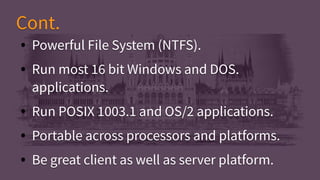 ● Powerful File System (NTFS).
● Run most 16 bit Windows and DOS.
applications.
● Run POSIX 1003.1 and OS/2 applications.
● Portable across processors and platforms.
● Be great client as well as server platform.
● Powerful File System (NTFS).
● Run most 16 bit Windows and DOS.
applications.
● Run POSIX 1003.1 and OS/2 applications.
● Portable across processors and platforms.
● Be great client as well as server platform.
Cont.Cont.
 