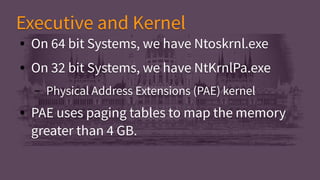 ● On 64 bit Systems, we have Ntoskrnl.exe
● On 32 bit Systems, we have NtKrnlPa.exe
– Physical Address Extensions (PAE) kernel
● PAE uses paging tables to map the memory
greater than 4 GB.
● On 64 bit Systems, we have Ntoskrnl.exe
● On 32 bit Systems, we have NtKrnlPa.exe
– Physical Address Extensions (PAE) kernel
● PAE uses paging tables to map the memory
greater than 4 GB.
Executive and KernelExecutive and Kernel
 