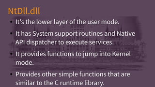 ● It's the lower layer of the user mode.
● It has System support routines and Native
API dispatcher to execute services.
● It provides functions to jump into Kernel
mode.
● Provides other simple functions that are
similar to the C runtime library.
● It's the lower layer of the user mode.
● It has System support routines and Native
API dispatcher to execute services.
● It provides functions to jump into Kernel
mode.
● Provides other simple functions that are
similar to the C runtime library.
NtDll.dllNtDll.dll
 