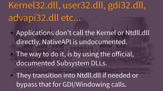 ● Applications don't call the Kernel or Ntdll.dll
directly, NativeAPI is undocumented.
● The way to do it, is by using the official,
documented Subsystem DLLs.
● They transition into Ntdll.dll if needed or
bypass that for GDI/Windowing calls.
● Applications don't call the Kernel or Ntdll.dll
directly, NativeAPI is undocumented.
● The way to do it, is by using the official,
documented Subsystem DLLs.
● They transition into Ntdll.dll if needed or
bypass that for GDI/Windowing calls.
Kernel32.dll, user32.dll, gdi32.dll,
advapi32.dll etc...
Kernel32.dll, user32.dll, gdi32.dll,
advapi32.dll etc...
 