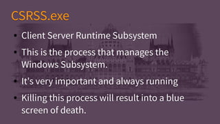 CSRSS.exeCSRSS.exe
● Client Server Runtime Subsystem
● This is the process that manages the
Windows Subsystem.
● It's very important and always running
● Killing this process will result into a blue
screen of death.
● Client Server Runtime Subsystem
● This is the process that manages the
Windows Subsystem.
● It's very important and always running
● Killing this process will result into a blue
screen of death.
 