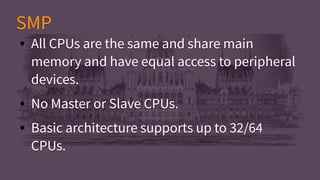 ● All CPUs are the same and share main
memory and have equal access to peripheral
devices.
● No Master or Slave CPUs.
● Basic architecture supports up to 32/64
CPUs.
● All CPUs are the same and share main
memory and have equal access to peripheral
devices.
● No Master or Slave CPUs.
● Basic architecture supports up to 32/64
CPUs.
SMPSMP
 