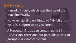 ● It used bitmask, which was the size of the
machine WORD.
● However starting on Windows 7 64 bit and
2008 R2 support up to 256 cores.
A Processor Group can contain up to 64
Processors, there are four possible processor
groups in a 256 core system.
● It used bitmask, which was the size of the
machine WORD.
● However starting on Windows 7 64 bit and
2008 R2 support up to 256 cores.
A Processor Group can contain up to 64
Processors, there are four possible processor
groups in a 256 core system.
SMP cont.SMP cont.
 