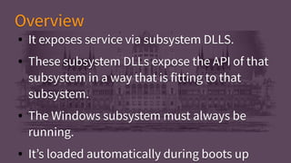 ● It exposes service via subsystem DLLS.
● These subsystem DLLs expose the API of that
subsystem in a way that is fitting to that
subsystem.
● The Windows subsystem must always be
running.
● It’s loaded automatically during boots up
● It exposes service via subsystem DLLS.
● These subsystem DLLs expose the API of that
subsystem in a way that is fitting to that
subsystem.
● The Windows subsystem must always be
running.
● It’s loaded automatically during boots up
OverviewOverview
 