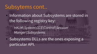 Subsytems cont..Subsytems cont..
● Information about Subsystems are stored in
the following registry key:
– HKLMSystemCCSControlSession
MangerSubsystems
● Subsystems DLLs are the ones exposing a
particular API.
● Information about Subsystems are stored in
the following registry key:
– HKLMSystemCCSControlSession
MangerSubsystems
● Subsystems DLLs are the ones exposing a
particular API.
 