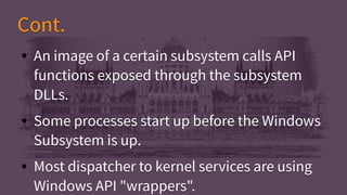 Cont.Cont.
● An image of a certain subsystem calls API
functions exposed through the subsystem
DLLs.
● Some processes start up before the Windows
Subsystem is up.
● Most dispatcher to kernel services are using
Windows API "wrappers".
● An image of a certain subsystem calls API
functions exposed through the subsystem
DLLs.
● Some processes start up before the Windows
Subsystem is up.
● Most dispatcher to kernel services are using
Windows API "wrappers".
 