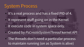 System ProcessSystem Process
● It's a real process and has a fixed PID of 4.
● It represent stuff going on in the Kernel
● It execute code in system space only.
● Created by PsCreateSystemThread kernel API
● The threads don't need a particular process
to maintain running (on as System is alive)
● It's a real process and has a fixed PID of 4.
● It represent stuff going on in the Kernel
● It execute code in system space only.
● Created by PsCreateSystemThread kernel API
● The threads don't need a particular process
to maintain running (on as System is alive)
 
