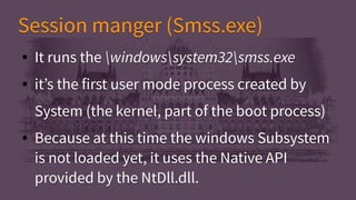 Session manger (Smss.exe)Session manger (Smss.exe)
● It runs the windowssystem32smss.exe
● it’s the first user mode process created by
System (the kernel, part of the boot process)
● Because at this time the windows Subsystem
is not loaded yet, it uses the Native API
provided by the NtDll.dll.
● It runs the windowssystem32smss.exe
● it’s the first user mode process created by
System (the kernel, part of the boot process)
● Because at this time the windows Subsystem
is not loaded yet, it uses the Native API
provided by the NtDll.dll.
 
