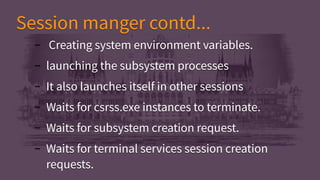 Session manger contd...Session manger contd...
– Creating system environment variables.
– launching the subsystem processes
– It also launches itself in other sessions
– Waits for csrss.exe instances to terminate.
– Waits for subsystem creation request.
– Waits for terminal services session creation
requests.
– Creating system environment variables.
– launching the subsystem processes
– It also launches itself in other sessions
– Waits for csrss.exe instances to terminate.
– Waits for subsystem creation request.
– Waits for terminal services session creation
requests.
 