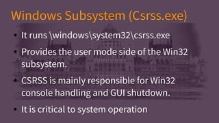 Windows Subsystem (Csrss.exe)Windows Subsystem (Csrss.exe)
● It runs windowssystem32csrss.exe
● Provides the user mode side of the Win32
subsystem.
● CSRSS is mainly responsible for Win32
console handling and GUI shutdown.
● It is critical to system operation
● It runs windowssystem32csrss.exe
● Provides the user mode side of the Win32
subsystem.
● CSRSS is mainly responsible for Win32
console handling and GUI shutdown.
● It is critical to system operation
 