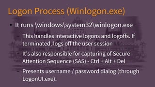 Logon Process (Winlogon.exe)Logon Process (Winlogon.exe)
● It runs windowssystem32winlogon.exe
– This handles interactive logons and logoffs. If
terminated, logs off the user session
– It's also responsible for capturing of Secure
Attention Sequence (SAS) - Ctrl + Alt + Del
– Presents username / password dialog (through
LogonUI.exe).
● It runs windowssystem32winlogon.exe
– This handles interactive logons and logoffs. If
terminated, logs off the user session
– It's also responsible for capturing of Secure
Attention Sequence (SAS) - Ctrl + Alt + Del
– Presents username / password dialog (through
LogonUI.exe).
 