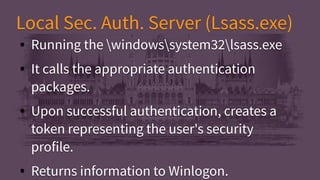 Local Sec. Auth. Server (Lsass.exe)Local Sec. Auth. Server (Lsass.exe)
● Running the windowssystem32lsass.exe
● It calls the appropriate authentication
packages.
● Upon successful authentication, creates a
token representing the user's security
profile.
● Returns information to Winlogon.
● Running the windowssystem32lsass.exe
● It calls the appropriate authentication
packages.
● Upon successful authentication, creates a
token representing the user's security
profile.
● Returns information to Winlogon.
 