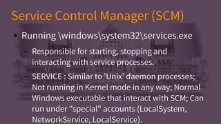 Service Control Manager (SCM)Service Control Manager (SCM)
● Running windowssystem32services.exe
– Responsible for starting, stopping and
interacting with service processes.
– SERVICE : Similar to 'Unix' daemon processes;
Not running in Kernel mode in any way; Normal
Windows executable that interact with SCM; Can
run under "special" accounts (LocalSystem,
NetworkService, LocalService).
● Running windowssystem32services.exe
– Responsible for starting, stopping and
interacting with service processes.
– SERVICE : Similar to 'Unix' daemon processes;
Not running in Kernel mode in any way; Normal
Windows executable that interact with SCM; Can
run under "special" accounts (LocalSystem,
NetworkService, LocalService).
 