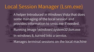 Local Session Manager (Lsm.exe)Local Session Manager (Lsm.exe)
– A helper Introduced in Windows Vista that does
some managing of the local session and
provides information to smss.exe if needed.
– Running image windowssystem32lsm.exe
– In windows 8, turned into a service.
– Manages terminal sessions on the local machine
– A helper Introduced in Windows Vista that does
some managing of the local session and
provides information to smss.exe if needed.
– Running image windowssystem32lsm.exe
– In windows 8, turned into a service.
– Manages terminal sessions on the local machine
 