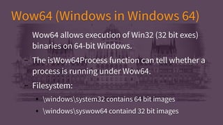 Wow64 (Windows in Windows 64)Wow64 (Windows in Windows 64)
Wow64 allows execution of Win32 (32 bit exes)
binaries on 64-bit Windows.
– The isWow64Process function can tell whether a
process is running under Wow64.
– Filesystem:
● windowssystem32 contains 64 bit images
● windowssyswow64 containd 32 bit images
Wow64 allows execution of Win32 (32 bit exes)
binaries on 64-bit Windows.
– The isWow64Process function can tell whether a
process is running under Wow64.
– Filesystem:
● windowssystem32 contains 64 bit images
● windowssyswow64 containd 32 bit images
 