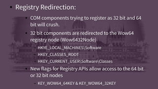 ● Registry Redirection:
● COM components trying to register as 32 bit and 64
bit will crush.
● 32 bit components are redirected to the Wow64
registry node (Wow6432Node)
– HKYE_LOCAL_MACHINESSoftware
– HKEY_CLASSES_ROOT
– HKEY_CURRENT_USERSoftwareClasses
● New flags for Registry APIs allow access to the 64 bit
or 32 bit nodes
– KEY_WOW64_64KEY & KEY_WOW64_32KEY
● Registry Redirection:
● COM components trying to register as 32 bit and 64
bit will crush.
● 32 bit components are redirected to the Wow64
registry node (Wow6432Node)
– HKYE_LOCAL_MACHINESSoftware
– HKEY_CLASSES_ROOT
– HKEY_CURRENT_USERSoftwareClasses
● New flags for Registry APIs allow access to the 64 bit
or 32 bit nodes
– KEY_WOW64_64KEY & KEY_WOW64_32KEY
 