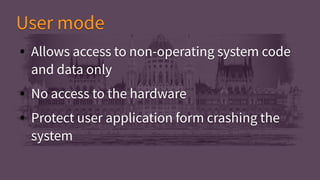 ● Allows access to non-operating system code
and data only
● No access to the hardware
● Protect user application form crashing the
system
● Allows access to non-operating system code
and data only
● No access to the hardware
● Protect user application form crashing the
system
User modeUser mode
 
