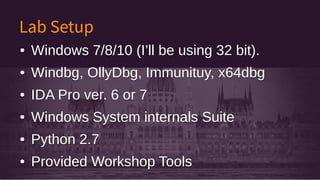 Lab Setup
● Windows 7/8/10 (I’ll be using 32 bit).
● Windbg, OllyDbg, Immunituy, x64dbg
● IDA Pro ver. 6 or 7
● Windows System internals Suite
● Python 2.7
● Provided Workshop Tools
● Windows 7/8/10 (I’ll be using 32 bit).
● Windbg, OllyDbg, Immunituy, x64dbg
● IDA Pro ver. 6 or 7
● Windows System internals Suite
● Python 2.7
● Provided Workshop Tools
 