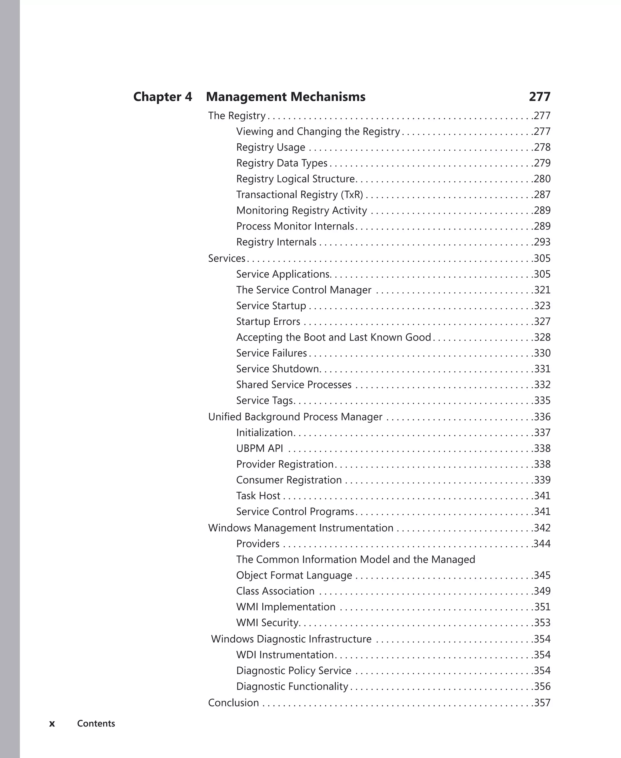 x Contents
Chapter 4 Management Mechanisms 277
The Registry.  .  .  .  .  .  .  .  .  .  .  .  .  .  .  .  .  .  .  .  .  .  .  .  .  .  .  .  .  .  .  .  .  .  .  .  .  .  .  .  .  .  .  .  .  .  .  .  .  .  .  . 277
Viewing and Changing the Registry.  .  .  .  .  .  .  .  .  .  .  .  .  .  .  .  .  .  .  .  .  .  .  .  .  . 277
Registry Usage.  .  .  .  .  .  .  .  .  .  .  .  .  .  .  .  .  .  .  .  .  .  .  .  .  .  .  .  .  .  .  .  .  .  .  .  .  .  .  .  .  .  .  . 278
Registry Data Types.  .  .  .  .  .  .  .  .  .  .  .  .  .  .  .  .  .  .  .  .  .  .  .  .  .  .  .  .  .  .  .  .  .  .  .  .  .  .  . 279
Registry Logical Structure
. .  .  .  .  .  .  .  .  .  .  .  .  .  .  .  .  .  .  .  .  .  .  .  .  .  .  .  .  .  .  .  .  .  . 280
Transactional Registry (TxR).  .  .  .  .  .  .  .  .  .  .  .  .  .  .  .  .  .  .  .  .  .  .  .  .  .  .  .  .  .  .  .  . 287
Monitoring Registry Activity.  .  .  .  .  .  .  .  .  .  .  .  .  .  .  .  .  .  .  .  .  .  .  .  .  .  .  .  .  .  .  . 289
Process Monitor Internals. .  .  .  .  .  .  .  .  .  .  .  .  .  .  .  .  .  .  .  .  .  .  .  .  .  .  .  .  .  .  .  .  .  . 289
Registry Internals.  .  .  .  .  .  .  .  .  .  .  .  .  .  .  .  .  .  .  .  .  .  .  .  .  .  .  .  .  .  .  .  .  .  .  .  .  .  .  .  .  . 293
Services. .  .  .  .  .  .  .  .  .  .  .  .  .  .  .  .  .  .  .  .  .  .  .  .  .  .  .  .  .  .  .  .  .  .  .  .  .  .  .  .  .  .  .  .  .  .  .  .  .  .  .  .  .  .  . 305
Service Applications
. .  .  .  .  .  .  .  .  .  .  .  .  .  .  .  .  .  .  .  .  .  .  .  .  .  .  .  .  .  .  .  .  .  .  .  .  .  .  . 305
The Service Control Manager .  .  .  .  .  .  .  .  .  .  .  .  .  .  .  .  .  .  .  .  .  .  .  .  .  .  .  .  .  .  . 321
Service Startup.  .  .  .  .  .  .  .  .  .  .  .  .  .  .  .  .  .  .  .  .  .  .  .  .  .  .  .  .  .  .  .  .  .  .  .  .  .  .  .  .  .  .  . 323
Startup Errors.  .  .  .  .  .  .  .  .  .  .  .  .  .  .  .  .  .  .  .  .  .  .  .  .  .  .  .  .  .  .  .  .  .  .  .  .  .  .  .  .  .  .  .  . 327
Accepting the Boot and Last Known Good. .  .  .  .  .  .  .  .  .  .  .  .  .  .  .  .  .  .  . 328
Service Failures.  .  .  .  .  .  .  .  .  .  .  .  .  .  .  .  .  .  .  .  .  .  .  .  .  .  .  .  .  .  .  .  .  .  .  .  .  .  .  .  .  .  .  . 330
Service Shutdown
. .  .  .  .  .  .  .  .  .  .  .  .  .  .  .  .  .  .  .  .  .  .  .  .  .  .  .  .  .  .  .  .  .  .  .  .  .  .  .  .  . 331
Shared Service Processes.  .  .  .  .  .  .  .  .  .  .  .  .  .  .  .  .  .  .  .  .  .  .  .  .  .  .  .  .  .  .  .  .  .  . 332
Service Tags
. .  .  .  .  .  .  .  .  .  .  .  .  .  .  .  .  .  .  .  .  .  .  .  .  .  .  .  .  .  .  .  .  .  .  .  .  .  .  .  .  .  .  .  .  .  . 335
Unified Background Process Manager.  .  .  .  .  .  .  .  .  .  .  .  .  .  .  .  .  .  .  .  .  .  .  .  .  .  .  .  . 336
Initialization
. .  .  .  .  .  .  .  .  .  .  .  .  .  .  .  .  .  .  .  .  .  .  .  .  .  .  .  .  .  .  .  .  .  .  .  .  .  .  .  .  .  .  .  .  .  . 337
UBPM API .  .  .  .  .  .  .  .  .  .  .  .  .  .  .  .  .  .  .  .  .  .  .  .  .  .  .  .  .  .  .  .  .  .  .  .  .  .  .  .  .  .  .  .  .  .  .  . 338
Provider Registration. .  .  .  .  .  .  .  .  .  .  .  .  .  .  .  .  .  .  .  .  .  .  .  .  .  .  .  .  .  .  .  .  .  .  .  .  .  . 338
Consumer Registration.  .  .  .  .  .  .  .  .  .  .  .  .  .  .  .  .  .  .  .  .  .  .  .  .  .  .  .  .  .  .  .  .  .  .  .  . 339
Task Host.  .  .  .  .  .  .  .  .  .  .  .  .  .  .  .  .  .  .  .  .  .  .  .  .  .  .  .  .  .  .  .  .  .  .  .  .  .  .  .  .  .  .  .  .  .  .  .  . 341
Service Control Programs. .  .  .  .  .  .  .  .  .  .  .  .  .  .  .  .  .  .  .  .  .  .  .  .  .  .  .  .  .  .  .  .  .  . 341
Windows Management Instrumentation.  .  .  .  .  .  .  .  .  .  .  .  .  .  .  .  .  .  .  .  .  .  .  .  .  .  . 342
Providers.  .  .  .  .  .  .  .  .  .  .  .  .  .  .  .  .  .  .  .  .  .  .  .  .  .  .  .  .  .  .  .  .  .  .  .  .  .  .  .  .  .  .  .  .  .  .  .  . 344
The Common Information Model and the Managed
Object Format Language.  .  .  .  .  .  .  .  .  .  .  .  .  .  .  .  .  .  .  .  .  .  .  .  .  .  .  .  .  .  .  .  .  .  . 345
Class Association .  .  .  .  .  .  .  .  .  .  .  .  .  .  .  .  .  .  .  .  .  .  .  .  .  .  .  .  .  .  .  .  .  .  .  .  .  .  .  .  .  . 349
WMI Implementation.  .  .  .  .  .  .  .  .  .  .  .  .  .  .  .  .  .  .  .  .  .  .  .  .  .  .  .  .  .  .  .  .  .  .  .  .  . 351
WMI Security
. .  .  .  .  .  .  .  .  .  .  .  .  .  .  .  .  .  .  .  .  .  .  .  .  .  .  .  .  .  .  .  .  .  .  .  .  .  .  .  .  .  .  .  .  . 353
Windows Diagnostic Infrastructure.  .  .  .  .  .  .  .  .  .  .  .  .  .  .  .  .  .  .  .  .  .  .  .  .  .  .  .  .  .  . 354
WDI Instrumentation. .  .  .  .  .  .  .  .  .  .  .  .  .  .  .  .  .  .  .  .  .  .  .  .  .  .  .  .  .  .  .  .  .  .  .  .  .  . 354
Diagnostic Policy Service.  .  .  .  .  .  .  .  .  .  .  .  .  .  .  .  .  .  .  .  .  .  .  .  .  .  .  .  .  .  .  .  .  .  . 354
Diagnostic Functionality.  .  .  .  .  .  .  .  .  .  .  .  .  .  .  .  .  .  .  .  .  .  .  .  .  .  .  .  .  .  .  .  .  .  .  . 356
Conclusion.  .  .  .  .  .  .  .  .  .  .  .  .  .  .  .  .  .  .  .  .  .  .  .  .  .  .  .  .  .  .  .  .  .  .  .  .  .  .  .  .  .  .  .  .  .  .  .  .  .  .  .  . 357
 