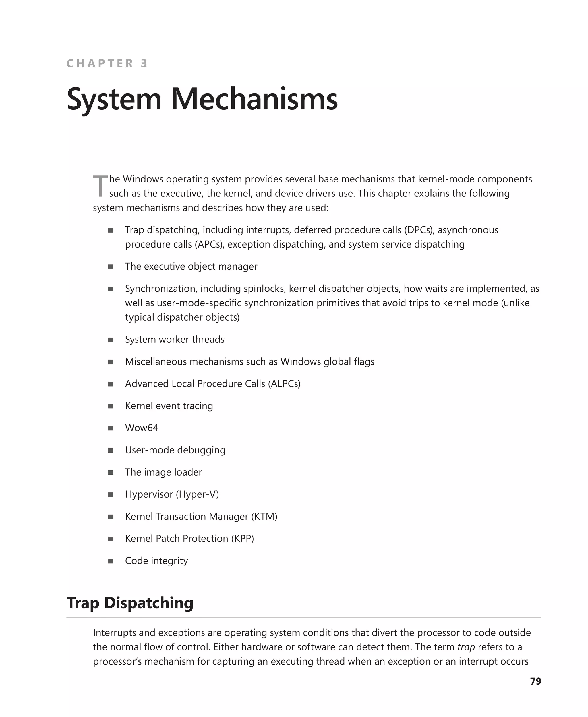 79
C H A P T E R 3
System Mechanisms
The Windows operating system provides several base mechanisms that kernel-mode components
such as the executive, the kernel, and device drivers use. This chapter explains the following
­
system mechanisms and describes how they are used:
■
■ Trap dispatching, including interrupts, deferred procedure calls (DPCs), asynchronous
­
procedure calls (APCs), exception dispatching, and system service dispatching
■
■ The executive object manager
■
■ Synchronization, including spinlocks, kernel dispatcher objects, how waits are implemented, as
well as user-mode-specific synchronization primitives that avoid trips to kernel mode (unlike
typical dispatcher objects)
■
■ System worker threads
■
■ Miscellaneous mechanisms such as Windows global flags
■
■ Advanced Local Procedure Calls (ALPCs)
■
■ Kernel event tracing
■
■ Wow64
■
■ User-mode debugging
■
■ The image loader
■
■ Hypervisor (Hyper-V)
■
■ Kernel Transaction Manager (KTM)
■
■ Kernel Patch Protection (KPP)
■
■ Code integrity
Trap Dispatching
Interrupts and exceptions are operating system conditions that divert the processor to code outside
the normal flow of control. Either hardware or software can detect them. The term trap refers to a
processor’s mechanism for capturing an executing thread when an exception or an interrupt ­
occurs
 