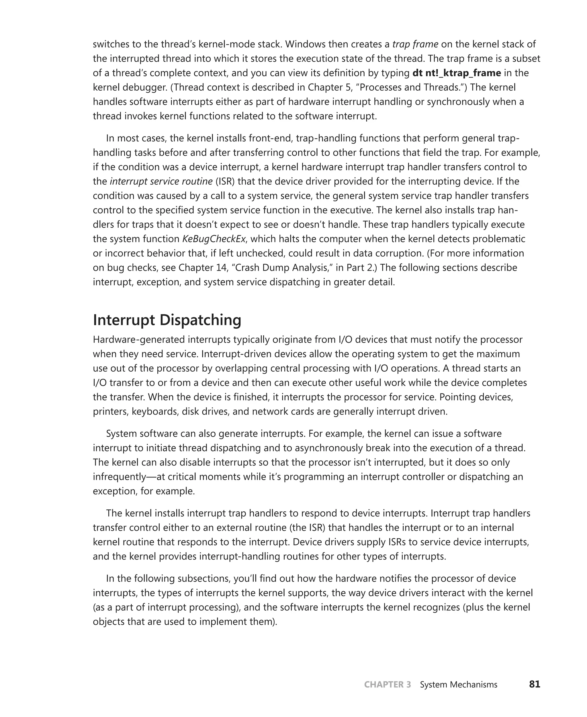 CHAPTER 3 System Mechanisms 81
switches to the thread’s kernel-mode stack. Windows then creates a trap frame on the kernel stack of
the interrupted thread into which it stores the execution state of the thread. The trap frame is a subset
of a thread’s complete context, and you can view its definition by typing dt nt!_ktrap_frame in the
kernel debugger. (Thread context is described in Chapter 5, “Processes and Threads.”) The kernel
handles software interrupts either as part of hardware interrupt handling or synchronously when a
thread invokes kernel functions related to the software interrupt.
In most cases, the kernel installs front-end, trap-handling functions that perform general trap-­
handling tasks before and after transferring control to other functions that field the trap. For example,
if the condition was a device interrupt, a kernel hardware interrupt trap handler transfers control to
the interrupt service routine (ISR) that the device driver provided for the interrupting device. If the
condition was caused by a call to a system service, the general system service trap handler transfers
control to the specified system service function in the executive. The kernel also installs trap han-
dlers for traps that it doesn’t expect to see or doesn’t handle. These trap handlers typically execute
the system function KeBugCheckEx, which halts the computer when the kernel detects problematic
or ­
incorrect behavior that, if left unchecked, could result in data corruption. (For more information
on bug checks, see Chapter 14, “Crash Dump Analysis,” in Part 2.) The following sections describe
­
interrupt, exception, and system service dispatching in greater detail.
Interrupt Dispatching
Hardware-generated interrupts typically originate from I/O devices that must notify the processor
when they need service. Interrupt-driven devices allow the operating system to get the maximum
use out of the processor by overlapping central processing with I/O operations. A thread starts an
I/O transfer to or from a device and then can execute other useful work while the device completes
the transfer. When the device is finished, it interrupts the processor for service. Pointing devices,
printers, keyboards, disk drives, and network cards are generally interrupt driven.
System software can also generate interrupts. For example, the kernel can issue a software
­
interrupt to initiate thread dispatching and to asynchronously break into the execution of a thread.
The kernel can also disable interrupts so that the processor isn’t interrupted, but it does so only
infrequently—at critical moments while it’s programming an interrupt controller or dispatching an
exception, for example.
The kernel installs interrupt trap handlers to respond to device interrupts. Interrupt trap handlers
transfer control either to an external routine (the ISR) that handles the interrupt or to an internal
­
kernel routine that responds to the interrupt. Device drivers supply ISRs to service device interrupts,
and the kernel provides interrupt-handling routines for other types of interrupts.
In the following subsections, you’ll find out how the hardware notifies the processor of device
interrupts, the types of interrupts the kernel supports, the way device drivers interact with the kernel
(as a part of interrupt processing), and the software interrupts the kernel recognizes (plus the kernel
objects that are used to implement them).
 