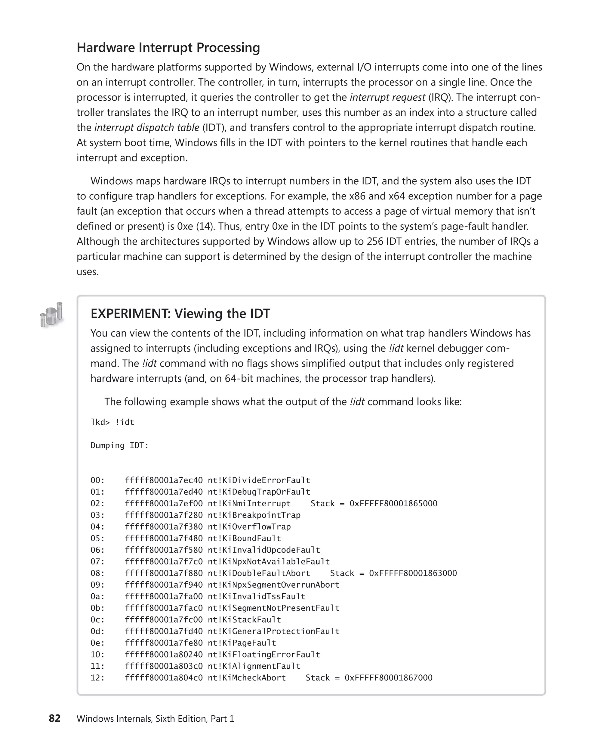 82 Windows Internals, Sixth Edition, Part 1
Hardware Interrupt Processing
On the hardware platforms supported by Windows, external I/O interrupts come into one of the lines
on an interrupt controller. The controller, in turn, interrupts the processor on a single line. Once the
processor is interrupted, it queries the controller to get the interrupt request (IRQ). The interrupt con-
troller translates the IRQ to an interrupt number, uses this number as an index into a structure called
the interrupt dispatch table (IDT), and transfers control to the appropriate interrupt dispatch routine.
At system boot time, Windows fills in the IDT with pointers to the kernel routines that handle each
interrupt and exception.
Windows maps hardware IRQs to interrupt numbers in the IDT, and the system also uses the IDT
to configure trap handlers for exceptions. For example, the x86 and x64 exception number for a page
fault (an exception that occurs when a thread attempts to access a page of virtual memory that isn’t
defined or present) is 0xe (14). Thus, entry 0xe in the IDT points to the system’s page-fault handler.
Although the architectures supported by Windows allow up to 256 IDT entries, the number of IRQs a
particular machine can support is determined by the design of the interrupt controller the machine
uses.
EXPERIMENT: Viewing the IDT
You can view the contents of the IDT, including information on what trap handlers Windows has
assigned to interrupts (including exceptions and IRQs), using the !idt kernel debugger com-
mand. The !idt command with no flags shows simplified output that includes only registered
hardware interrupts (and, on 64-bit machines, the processor trap handlers).
The following example shows what the output of the !idt command looks like:
lkd> !idt
Dumping IDT:
00: fffff80001a7ec40 nt!KiDivideErrorFault
01: fffff80001a7ed40 nt!KiDebugTrapOrFault
02: fffff80001a7ef00 nt!KiNmiInterrupt Stack = 0xFFFFF80001865000
03: fffff80001a7f280 nt!KiBreakpointTrap
04: fffff80001a7f380 nt!KiOverflowTrap
05: fffff80001a7f480 nt!KiBoundFault
06: fffff80001a7f580 nt!KiInvalidOpcodeFault
07: fffff80001a7f7c0 nt!KiNpxNotAvailableFault
08: fffff80001a7f880 nt!KiDoubleFaultAbort Stack = 0xFFFFF80001863000
09: fffff80001a7f940 nt!KiNpxSegmentOverrunAbort
0a: fffff80001a7fa00 nt!KiInvalidTssFault
0b: fffff80001a7fac0 nt!KiSegmentNotPresentFault
0c: fffff80001a7fc00 nt!KiStackFault
0d: fffff80001a7fd40 nt!KiGeneralProtectionFault
0e: fffff80001a7fe80 nt!KiPageFault
10: fffff80001a80240 nt!KiFloatingErrorFault
11: fffff80001a803c0 nt!KiAlignmentFault
12: fffff80001a804c0 nt!KiMcheckAbort Stack = 0xFFFFF80001867000
 