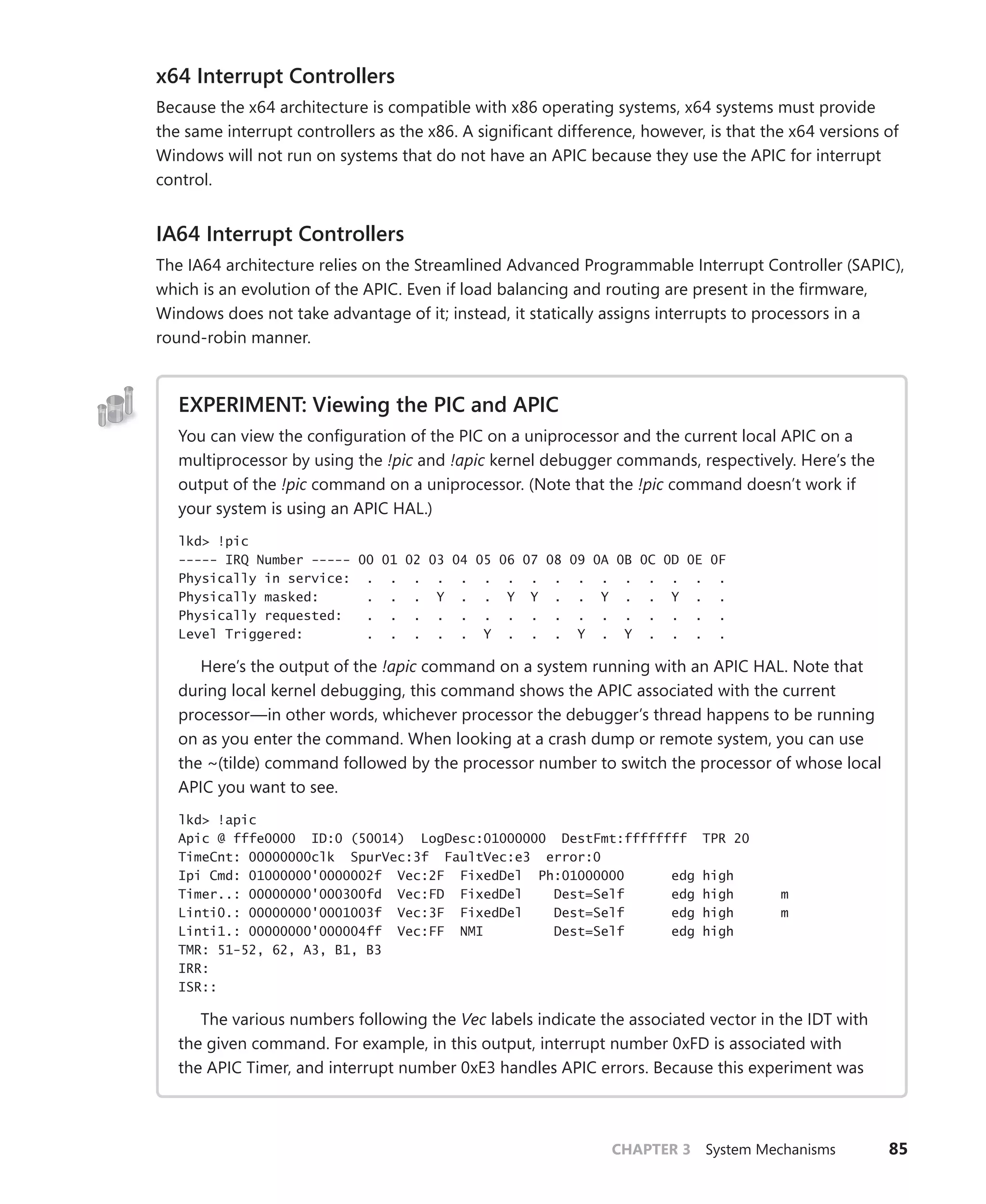 CHAPTER 3 System Mechanisms 85
x64 Interrupt Controllers
Because the x64 architecture is compatible with x86 operating systems, x64 systems must provide
the same interrupt controllers as the x86. A significant difference, however, is that the x64 versions of
Windows will not run on systems that do not have an APIC because they use the APIC for interrupt
control.
IA64 Interrupt Controllers
The IA64 architecture relies on the Streamlined Advanced Programmable Interrupt Controller (SAPIC),
which is an evolution of the APIC. Even if load balancing and routing are present in the firmware,
Windows does not take advantage of it; instead, it statically assigns interrupts to processors in a
round-robin manner.
EXPERIMENT: Viewing the PIC and APIC
You can view the configuration of the PIC on a uniprocessor and the current local APIC on a
multiprocessor by using the !pic and !apic kernel debugger commands, respectively. Here’s the
output of the !pic command on a uniprocessor. (Note that the !pic command doesn’t work if
your system is using an APIC HAL.)
lkd> !pic
----- IRQ Number ----- 00 01 02 03 04 05 06 07 08 09 0A 0B 0C 0D 0E 0F
Physically in service: . . . . . . . . . . . . . . . .
Physically masked: . . . Y . . Y Y . . Y . . Y . .
Physically requested: . . . . . . . . . . . . . . . .
Level Triggered: . . . . . Y . . . Y . Y . . . .
Here’s the output of the !apic command on a system running with an APIC HAL. Note that
during local kernel debugging, this command shows the APIC associated with the current
processor—in other words, whichever processor the debugger’s thread happens to be running
on as you enter the command. When looking at a crash dump or remote system, you can use
the ~(tilde) command followed by the processor number to switch the processor of whose local
APIC you want to see.
lkd> !apic
Apic @ fffe0000 ID:0 (50014) LogDesc:01000000 DestFmt:ffffffff TPR 20
TimeCnt: 00000000clk SpurVec:3f FaultVec:e3 error:0
Ipi Cmd: 01000000'0000002f Vec:2F FixedDel Ph:01000000 edg high
Timer..: 00000000'000300fd Vec:FD FixedDel Dest=Self edg high m
Linti0.: 00000000'0001003f Vec:3F FixedDel Dest=Self edg high m
Linti1.: 00000000'000004ff Vec:FF NMI Dest=Self edg high
TMR: 51-52, 62, A3, B1, B3
IRR:
ISR::
The various numbers following the Vec labels indicate the associated vector in the IDT with
the given command. For example, in this output, interrupt number 0xFD is associated with
the APIC Timer, and interrupt number 0xE3 handles APIC errors. Because this experiment was
 