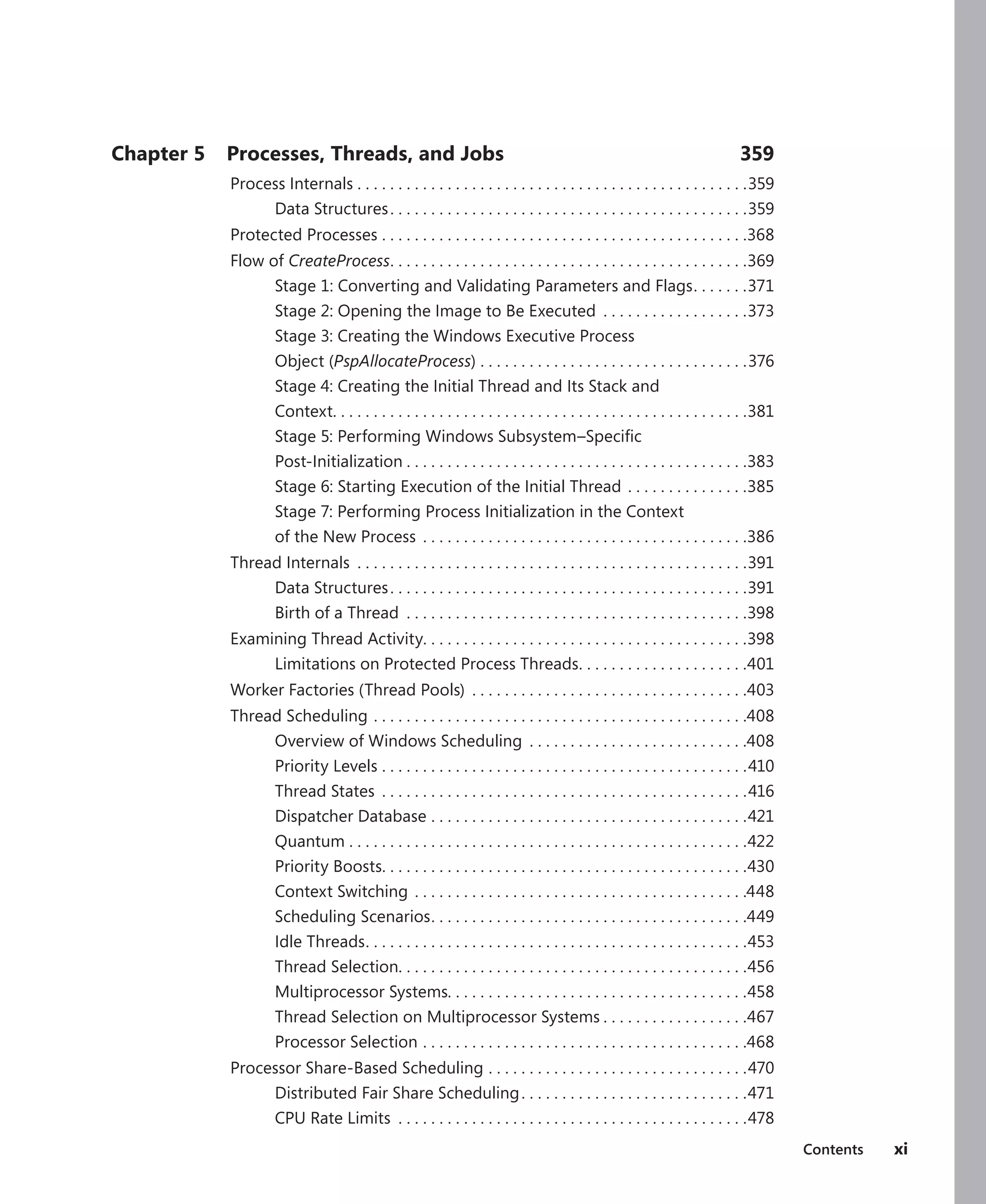 Contents xi
Chapter 5 Processes, Threads, and Jobs 359
Process Internals.  .  .  .  .  .  .  .  .  .  .  .  .  .  .  .  .  .  .  .  .  .  .  .  .  .  .  .  .  .  .  .  .  .  .  .  .  .  .  .  .  .  .  .  .  .  .  . 359
Data Structures. .  .  .  .  .  .  .  .  .  .  .  .  .  .  .  .  .  .  .  .  .  .  .  .  .  .  .  .  .  .  .  .  .  .  .  .  .  .  .  .  .  .  . 359
Protected Processes.  .  .  .  .  .  .  .  .  .  .  .  .  .  .  .  .  .  .  .  .  .  .  .  .  .  .  .  .  .  .  .  .  .  .  .  .  .  .  .  .  .  .  .  . 368
Flow of CreateProcess
. .  .  .  .  .  .  .  .  .  .  .  .  .  .  .  .  .  .  .  .  .  .  .  .  .  .  .  .  .  .  .  .  .  .  .  .  .  .  .  .  .  .  . 369
Stage 1: Converting and Validating Parameters and Flags
. .  .  .  .  .  . 371
Stage 2: Opening the Image to Be Executed .  .  .  .  .  .  .  .  .  .  .  .  .  .  .  .  .  . 373
Stage 3: Creating the Windows Executive Process
Object (PspAllocateProcess).  .  .  .  .  .  .  .  .  .  .  .  .  .  .  .  .  .  .  .  .  .  .  .  .  .  .  .  .  .  .  .  . 376
Stage 4: Creating the Initial Thread and Its Stack and
Context
. .  .  .  .  .  .  .  .  .  .  .  .  .  .  .  .  .  .  .  .  .  .  .  .  .  .  .  .  .  .  .  .  .  .  .  .  .  .  .  .  .  .  .  .  .  .  .  .  .  . 381
Stage 5: Performing Windows Subsystem–Specific
Post-Initialization.  .  .  .  .  .  .  .  .  .  .  .  .  .  .  .  .  .  .  .  .  .  .  .  .  .  .  .  .  .  .  .  .  .  .  .  .  .  .  .  .  . 383
Stage 6: Starting Execution of the Initial Thread.  .  .  .  .  .  .  .  .  .  .  .  .  .  . 385
Stage 7: Performing Process Initialization in the Context
of the New Process .  .  .  .  .  .  .  .  .  .  .  .  .  .  .  .  .  .  .  .  .  .  .  .  .  .  .  .  .  .  .  .  .  .  .  .  .  .  .  . 386
Thread Internals .  .  .  .  .  .  .  .  .  .  .  .  .  .  .  .  .  .  .  .  .  .  .  .  .  .  .  .  .  .  .  .  .  .  .  .  .  .  .  .  .  .  .  .  .  .  .  . 391
Data Structures. .  .  .  .  .  .  .  .  .  .  .  .  .  .  .  .  .  .  .  .  .  .  .  .  .  .  .  .  .  .  .  .  .  .  .  .  .  .  .  .  .  .  . 391
Birth of a Thread .  .  .  .  .  .  .  .  .  .  .  .  .  .  .  .  .  .  .  .  .  .  .  .  .  .  .  .  .  .  .  .  .  .  .  .  .  .  .  .  .  . 398
Examining Thread Activity. . . . . . . . . . . . . . . . . . . . . . . . . . . . . . . . . . . . . . . .398
Limitations on Protected Process Threads
. .  .  .  .  .  .  .  .  .  .  .  .  .  .  .  .  .  .  .  . 401
Worker Factories (Thread Pools) .  .  .  .  .  .  .  .  .  .  .  .  .  .  .  .  .  .  .  .  .  .  .  .  .  .  .  .  .  .  .  .  .  . 403
Thread Scheduling.  .  .  .  .  .  .  .  .  .  .  .  .  .  .  .  .  .  .  .  .  .  .  .  .  .  .  .  .  .  .  .  .  .  .  .  .  .  .  .  .  .  .  .  .  . 408
Overview of Windows Scheduling .  .  .  .  .  .  .  .  .  .  .  .  .  .  .  .  .  .  .  .  .  .  .  .  .  .  . 408
Priority Levels.  .  .  .  .  .  .  .  .  .  .  .  .  .  .  .  .  .  .  .  .  .  .  .  .  .  .  .  .  .  .  .  .  .  .  .  .  .  .  .  .  .  .  .  . 410
Thread States .  .  .  .  .  .  .  .  .  .  .  .  .  .  .  .  .  .  .  .  .  .  .  .  .  .  .  .  .  .  .  .  .  .  .  .  .  .  .  .  .  .  .  .  . 416
Dispatcher Database.  .  .  .  .  .  .  .  .  .  .  .  .  .  .  .  .  .  .  .  .  .  .  .  .  .  .  .  .  .  .  .  .  .  .  .  .  .  . 421
Quantum.  .  .  .  .  .  .  .  .  .  .  .  .  .  .  .  .  .  .  .  .  .  .  .  .  .  .  .  .  .  .  .  .  .  .  .  .  .  .  .  .  .  .  .  .  .  .  .  . 422
Priority Boosts
. .  .  .  .  .  .  .  .  .  .  .  .  .  .  .  .  .  .  .  .  .  .  .  .  .  .  .  .  .  .  .  .  .  .  .  .  .  .  .  .  .  .  .  . 430
Context Switching.  .  .  .  .  .  .  .  .  .  .  .  .  .  .  .  .  .  .  .  .  .  .  .  .  .  .  .  .  .  .  .  .  .  .  .  .  .  .  .  . 448
Scheduling Scenarios
. .  .  .  .  .  .  .  .  .  .  .  .  .  .  .  .  .  .  .  .  .  .  .  .  .  .  .  .  .  .  .  .  .  .  .  .  .  . 449
Idle Threads
. .  .  .  .  .  .  .  .  .  .  .  .  .  .  .  .  .  .  .  .  .  .  .  .  .  .  .  .  .  .  .  .  .  .  .  .  .  .  .  .  .  .  .  .  .  . 453
Thread Selection
. .  .  .  .  .  .  .  .  .  .  .  .  .  .  .  .  .  .  .  .  .  .  .  .  .  .  .  .  .  .  .  .  .  .  .  .  .  .  .  .  .  . 456
Multiprocessor Systems. . . . . . . . . . . . . . . . . . . . . . . . . . . . . . . . . . . . .458
Thread Selection on Multiprocessor Systems.  .  .  .  .  .  .  .  .  .  .  .  .  .  .  .  .  . 467
Processor Selection.  .  .  .  .  .  .  .  .  .  .  .  .  .  .  .  .  .  .  .  .  .  .  .  .  .  .  .  .  .  .  .  .  .  .  .  .  .  .  . 468
Processor Share-Based Scheduling.  .  .  .  .  .  .  .  .  .  .  .  .  .  .  .  .  .  .  .  .  .  .  .  .  .  .  .  .  .  .  . 470
Distributed Fair Share Scheduling. .  .  .  .  .  .  .  .  .  .  .  .  .  .  .  .  .  .  .  .  .  .  .  .  .  .  . 471
CPU Rate Limits .  .  .  .  .  .  .  .  .  .  .  .  .  .  .  .  .  .  .  .  .  .  .  .  .  .  .  .  .  .  .  .  .  .  .  .  .  .  .  .  .  .  . 478
 