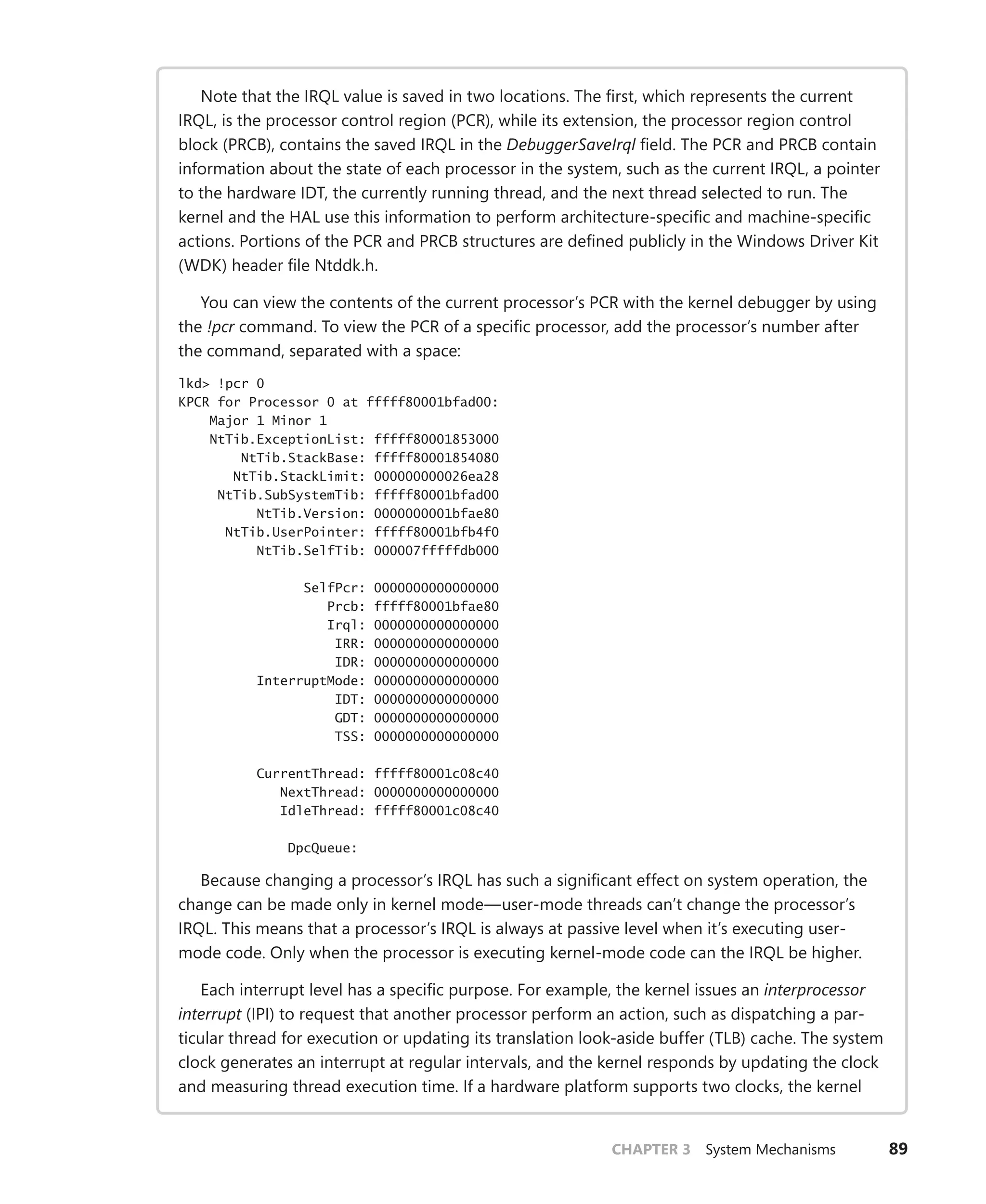 CHAPTER 3 System Mechanisms 89
Note that the IRQL value is saved in two locations. The first, which represents the current
IRQL, is the processor control region (PCR), while its extension, the processor region control
block (PRCB), contains the saved IRQL in the DebuggerSaveIrql field. The PCR and PRCB contain
information about the state of each processor in the system, such as the current IRQL, a pointer
to the hardware IDT, the currently running thread, and the next thread selected to run. The
kernel and the HAL use this information to perform architecture-specific and machine-specific
actions. Portions of the PCR and PRCB structures are defined publicly in the Windows Driver Kit
(WDK) header file Ntddk.h.
You can view the contents of the current processor’s PCR with the kernel debugger by using
the !pcr command. To view the PCR of a specific processor, add the processor’s number after
the command, separated with a space:
lkd> !pcr 0
KPCR for Processor 0 at fffff80001bfad00:
Major 1 Minor 1
NtTib.ExceptionList: fffff80001853000
NtTib.StackBase: fffff80001854080
NtTib.StackLimit: 000000000026ea28
NtTib.SubSystemTib: fffff80001bfad00
NtTib.Version: 0000000001bfae80
NtTib.UserPointer: fffff80001bfb4f0
NtTib.SelfTib: 000007fffffdb000
SelfPcr: 0000000000000000
Prcb: fffff80001bfae80
Irql: 0000000000000000
IRR: 0000000000000000
IDR: 0000000000000000
InterruptMode: 0000000000000000
IDT: 0000000000000000
GDT: 0000000000000000
TSS: 0000000000000000
CurrentThread: fffff80001c08c40
NextThread: 0000000000000000
IdleThread: fffff80001c08c40
DpcQueue:
Because changing a processor’s IRQL has such a significant effect on system operation, the
change can be made only in kernel mode—user-mode threads can’t change the processor’s
IRQL. This means that a processor’s IRQL is always at passive level when it’s executing user-
mode code. Only when the processor is executing kernel-mode code can the IRQL be higher.
Each interrupt level has a specific purpose. For example, the kernel issues an interprocessor
interrupt (IPI) to request that another processor perform an action, such as dispatching a par-
ticular thread for execution or updating its translation look-aside buffer (TLB) cache. The system
clock generates an interrupt at regular intervals, and the kernel responds by updating the clock
and measuring thread execution time. If a hardware platform supports two clocks, the kernel
 