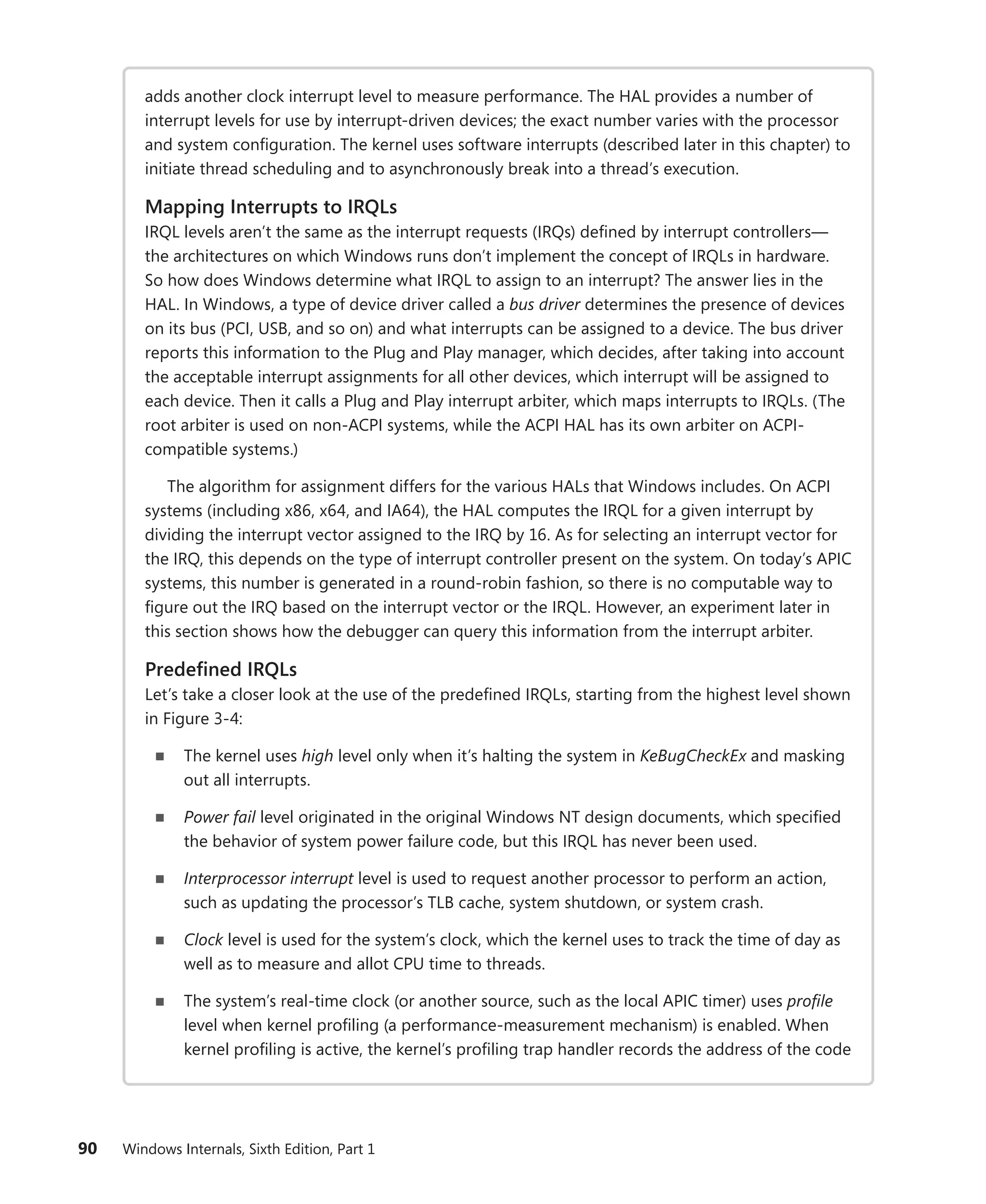 90 Windows Internals, Sixth Edition, Part 1
adds another clock interrupt level to measure performance. The HAL provides a number of
interrupt levels for use by interrupt-driven devices; the exact number varies with the processor
and system configuration. The kernel uses software interrupts (described later in this chapter) to
initiate thread scheduling and to asynchronously break into a thread’s execution.
Mapping Interrupts to IRQLs
IRQL levels aren’t the same as the interrupt requests (IRQs) defined by interrupt controllers—
the architectures on which Windows runs don’t implement the concept of IRQLs in hardware.
So how does Windows determine what IRQL to assign to an interrupt? The answer lies in the
HAL. In Windows, a type of device driver called a bus driver determines the presence of devices
on its bus (PCI, USB, and so on) and what interrupts can be assigned to a device. The bus driver
reports this information to the Plug and Play manager, which decides, after taking into account
the acceptable interrupt assignments for all other devices, which interrupt will be assigned to
each device. Then it calls a Plug and Play interrupt arbiter, which maps interrupts to IRQLs. (The
root arbiter is used on non-ACPI systems, while the ACPI HAL has its own arbiter on ACPI-­
compatible systems.)
The algorithm for assignment differs for the various HALs that Windows includes. On ACPI
systems (including x86, x64, and IA64), the HAL computes the IRQL for a given interrupt by
dividing the interrupt vector assigned to the IRQ by 16. As for selecting an interrupt vector for
the IRQ, this depends on the type of interrupt controller present on the system. On today’s APIC
systems, this number is generated in a round-robin fashion, so there is no computable way to
figure out the IRQ based on the interrupt vector or the IRQL. However, an experiment later in
this section shows how the debugger can query this information from the interrupt arbiter.
Predefined IRQLs
Let’s take a closer look at the use of the predefined IRQLs, starting from the highest level shown
in Figure 3-4:
■
■ The kernel uses high level only when it’s halting the system in KeBugCheckEx and masking
out all interrupts.
■
■ Power fail level originated in the original Windows NT design documents, which specified
the behavior of system power failure code, but this IRQL has never been used.
■
■ Interprocessor interrupt level is used to request another processor to perform an action,
such as updating the processor’s TLB cache, system shutdown, or system crash.
■
■ Clock level is used for the system’s clock, which the kernel uses to track the time of day as
well as to measure and allot CPU time to threads.
■
■ The system’s real-time clock (or another source, such as the local APIC timer) uses profile
level when kernel profiling (a performance-measurement mechanism) is enabled. When
kernel profiling is active, the kernel’s profiling trap handler records the address of the code
 