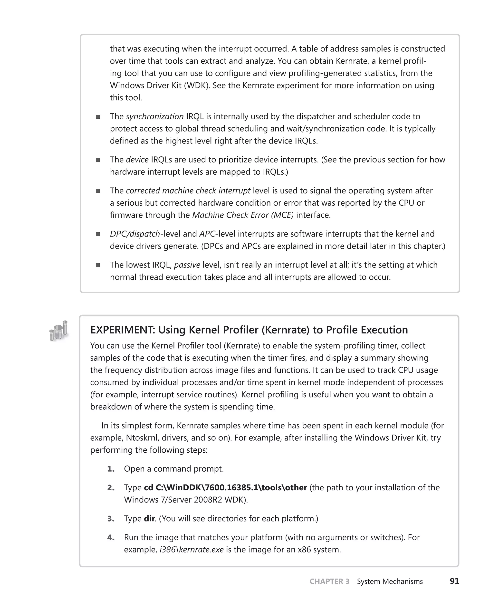 CHAPTER 3 System Mechanisms 91
that was executing when the interrupt occurred. A table of address samples is constructed
over time that tools can extract and analyze. You can obtain Kernrate, a kernel profil-
ing tool that you can use to configure and view profiling-generated statistics, from the
­
Windows Driver Kit (WDK). See the Kernrate experiment for more information on using
this tool.
■
■ The synchronization IRQL is internally used by the dispatcher and scheduler code to
protect access to global thread scheduling and wait/synchronization code. It is typically
defined as the highest level right after the device IRQLs.
■
■ The device IRQLs are used to prioritize device interrupts. (See the previous section for how
hardware interrupt levels are mapped to IRQLs.)
■
■ The corrected machine check interrupt level is used to signal the operating system after
a serious but corrected hardware condition or error that was reported by the CPU or
­
firmware through the Machine Check Error (MCE) interface.
■
■ DPC/dispatch-level and APC-level interrupts are software interrupts that the kernel and
device drivers generate. (DPCs and APCs are explained in more detail later in this chapter.)
■
■ The lowest IRQL, passive level, isn’t really an interrupt level at all; it’s the setting at which
normal thread execution takes place and all interrupts are allowed to occur.
EXPERIMENT: Using Kernel Profiler (Kernrate) to Profile Execution
You can use the Kernel Profiler tool (Kernrate) to enable the system-profiling timer, collect
samples of the code that is executing when the timer fires, and display a summary showing
the frequency distribution across image files and functions. It can be used to track CPU usage
consumed by individual processes and/or time spent in kernel mode independent of processes
(for example, interrupt service routines). Kernel profiling is useful when you want to obtain a
breakdown of where the system is spending time.
In its simplest form, Kernrate samples where time has been spent in each kernel module (for
example, Ntoskrnl, drivers, and so on). For example, after installing the Windows Driver Kit, try
performing the following steps:
1. Open a command prompt.
2. Type cd C:WinDDK7600.16385.1toolsother (the path to your installation of the
Windows 7/Server 2008R2 WDK).
3. Type dir. (You will see directories for each platform.)
4. Run the image that matches your platform (with no arguments or switches). For
­example, i386kernrate.exe is the image for an x86 system.
 