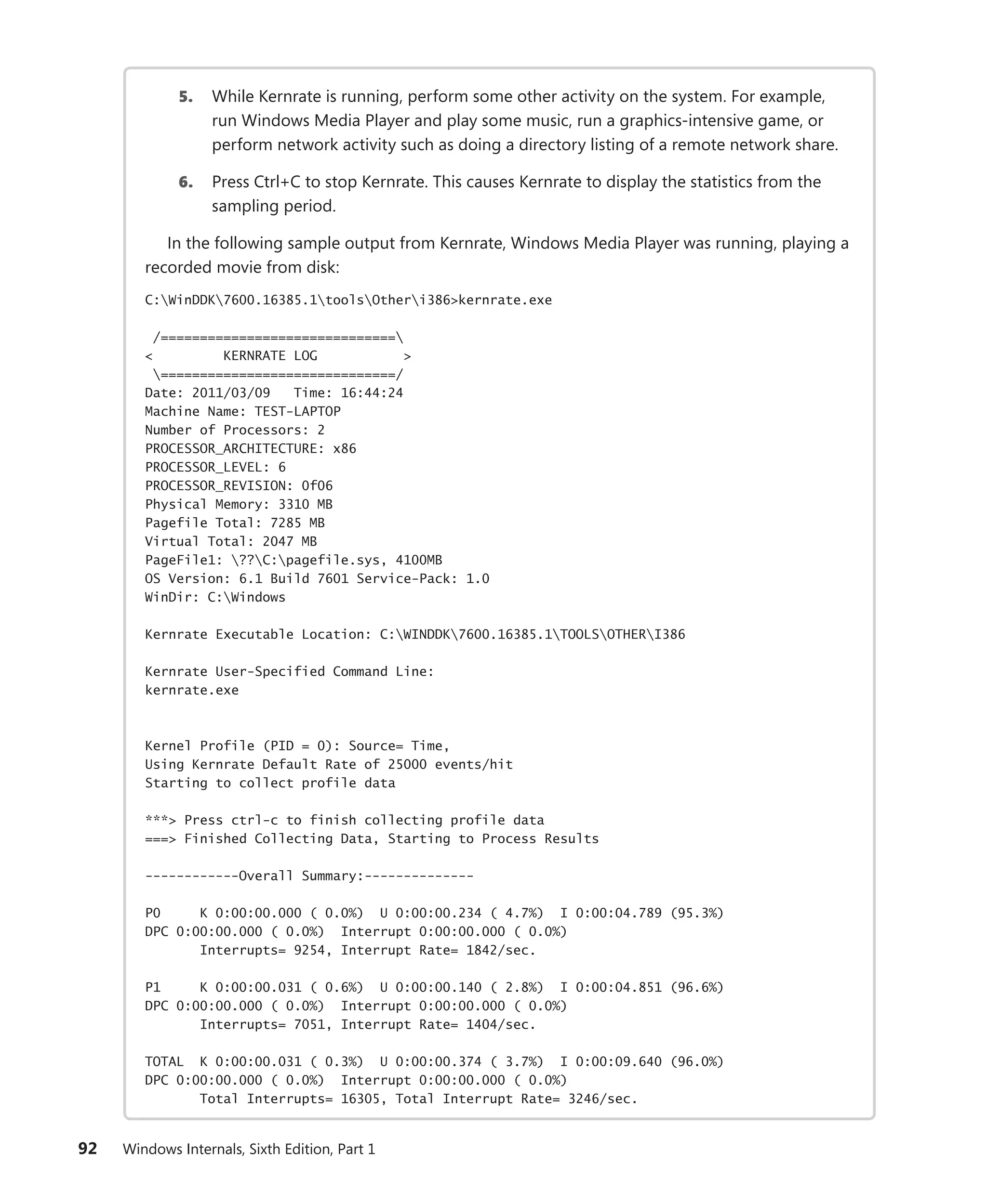 92 Windows Internals, Sixth Edition, Part 1
5. While Kernrate is running, perform some other activity on the system. For example,
run Windows Media Player and play some music, run a graphics-intensive game, or
perform network activity such as doing a directory listing of a remote network share.
6. Press Ctrl+C to stop Kernrate. This causes Kernrate to display the statistics from the
sampling period.
In the following sample output from Kernrate, Windows Media Player was running, playing a
recorded movie from disk:
C:WinDDK7600.16385.1toolsOtheri386>kernrate.exe
/==============================
< KERNRATE LOG >
==============================/
Date: 2011/03/09 Time: 16:44:24
Machine Name: TEST-LAPTOP
Number of Processors: 2
PROCESSOR_ARCHITECTURE: x86
PROCESSOR_LEVEL: 6
PROCESSOR_REVISION: 0f06
Physical Memory: 3310 MB
Pagefile Total: 7285 MB
Virtual Total: 2047 MB
PageFile1: ??C:pagefile.sys, 4100MB
OS Version: 6.1 Build 7601 Service-Pack: 1.0
WinDir: C:Windows
Kernrate Executable Location: C:WINDDK7600.16385.1TOOLSOTHERI386
Kernrate User-Specified Command Line:
kernrate.exe
Kernel Profile (PID = 0): Source= Time,
Using Kernrate Default Rate of 25000 events/hit
Starting to collect profile data
***> Press ctrl-c to finish collecting profile data
===> Finished Collecting Data, Starting to Process Results
------------Overall Summary:--------------
P0 K 0:00:00.000 ( 0.0%) U 0:00:00.234 ( 4.7%) I 0:00:04.789 (95.3%)
DPC 0:00:00.000 ( 0.0%) Interrupt 0:00:00.000 ( 0.0%)
Interrupts= 9254, Interrupt Rate= 1842/sec.
P1 K 0:00:00.031 ( 0.6%) U 0:00:00.140 ( 2.8%) I 0:00:04.851 (96.6%)
DPC 0:00:00.000 ( 0.0%) Interrupt 0:00:00.000 ( 0.0%)
Interrupts= 7051, Interrupt Rate= 1404/sec.
TOTAL K 0:00:00.031 ( 0.3%) U 0:00:00.374 ( 3.7%) I 0:00:09.640 (96.0%)
DPC 0:00:00.000 ( 0.0%) Interrupt 0:00:00.000 ( 0.0%)
Total Interrupts= 16305, Total Interrupt Rate= 3246/sec.
 