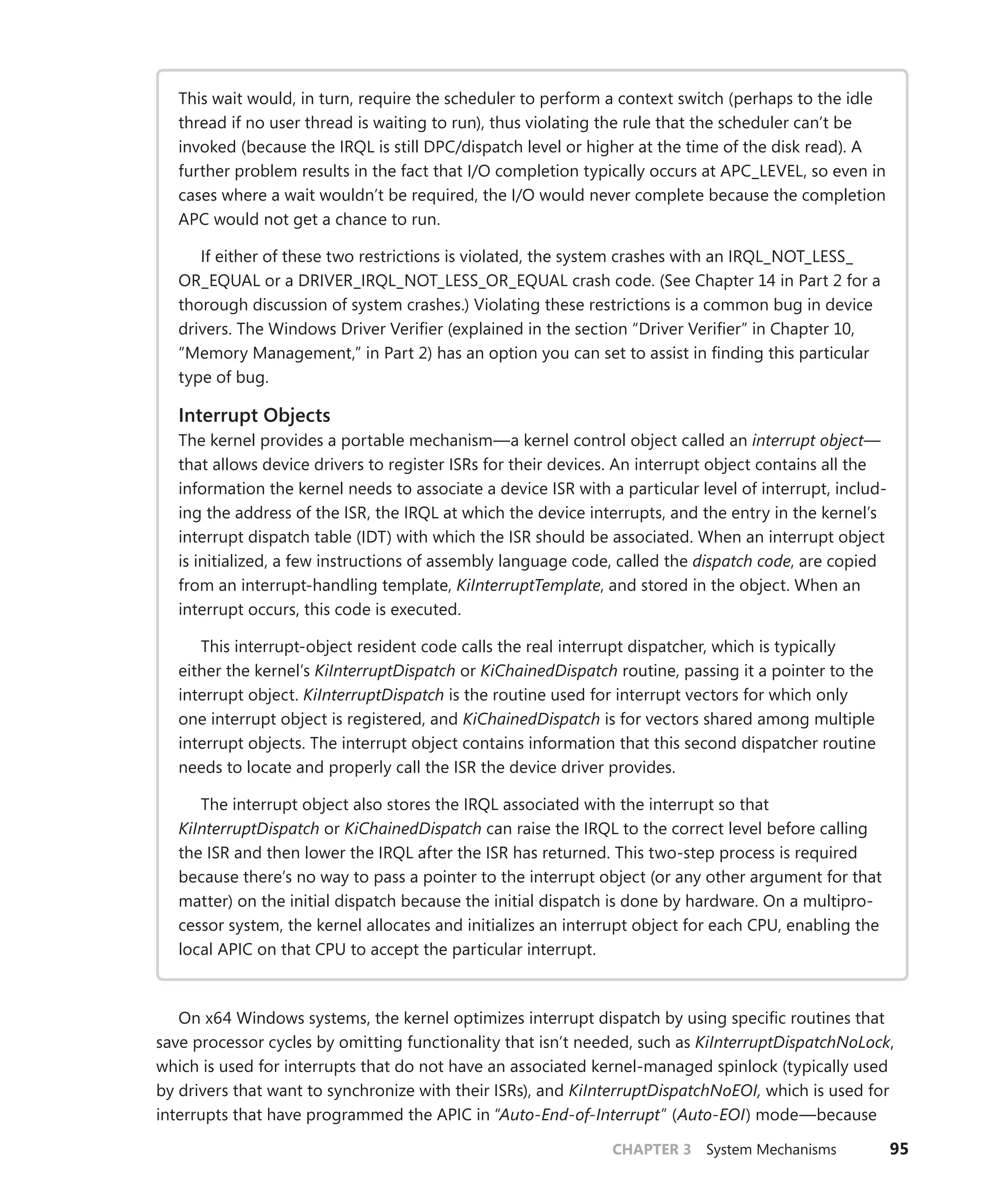 CHAPTER 3 System Mechanisms 95
This wait would, in turn, require the scheduler to perform a context switch (perhaps to the idle
thread if no user thread is waiting to run), thus violating the rule that the scheduler can’t be
invoked (because the IRQL is still DPC/dispatch level or higher at the time of the disk read). A
further problem results in the fact that I/O completion typically occurs at APC_LEVEL, so even in
cases where a wait wouldn’t be required, the I/O would never complete because the completion
APC would not get a chance to run.
If either of these two restrictions is violated, the system crashes with an IRQL_NOT_LESS_
OR_EQUAL or a DRIVER_IRQL_NOT_LESS_OR_EQUAL crash code. (See Chapter 14 in Part 2 for a
thorough discussion of system crashes.) Violating these restrictions is a common bug in device
drivers. The Windows Driver Verifier (explained in the section “Driver Verifier” in Chapter 10,
“Memory Management,” in Part 2) has an option you can set to assist in finding this particular
type of bug.
Interrupt Objects
The kernel provides a portable mechanism—a kernel control object called an interrupt object—
that allows device drivers to register ISRs for their devices. An interrupt object contains all the
information the kernel needs to associate a device ISR with a particular level of interrupt, includ-
ing the address of the ISR, the IRQL at which the device interrupts, and the entry in the kernel’s
interrupt dispatch table (IDT) with which the ISR should be associated. When an interrupt object
is initialized, a few instructions of assembly language code, called the dispatch code, are copied
from an interrupt-handling template, KiInterruptTemplate, and stored in the object. When an
interrupt occurs, this code is executed.
This interrupt-object resident code calls the real interrupt dispatcher, which is typically
either the kernel’s KiInterruptDispatch or KiChainedDispatch routine, passing it a pointer to the
interrupt object. KiInterruptDispatch is the routine used for interrupt vectors for which only
one interrupt object is registered, and KiChainedDispatch is for vectors shared among multiple
interrupt objects. The interrupt object contains information that this second dispatcher routine
needs to locate and properly call the ISR the device driver provides.
The interrupt object also stores the IRQL associated with the interrupt so that
­
KiInterruptDispatch or KiChainedDispatch can raise the IRQL to the correct level before calling
the ISR and then lower the IRQL after the ISR has returned. This two-step process is required
because there’s no way to pass a pointer to the interrupt object (or any other argument for that
matter) on the initial dispatch because the initial dispatch is done by hardware. On a multipro-
cessor system, the kernel allocates and initializes an interrupt object for each CPU, enabling the
local APIC on that CPU to accept the particular interrupt.
On x64 Windows systems, the kernel optimizes interrupt dispatch by using specific routines that
save processor cycles by omitting functionality that isn’t needed, such as KiInterruptDispatchNoLock,
which is used for interrupts that do not have an associated kernel-managed spinlock (typically used
by drivers that want to synchronize with their ISRs), and KiInterruptDispatchNoEOI, which is used for
interrupts that have programmed the APIC in “Auto-End-of-Interrupt” (Auto-EOI) mode—because
 