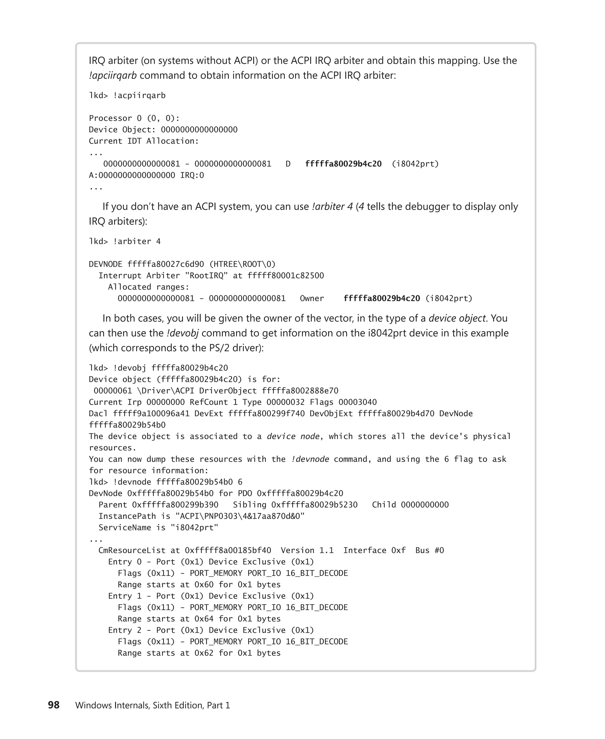 98 Windows Internals, Sixth Edition, Part 1
IRQ arbiter (on systems without ACPI) or the ACPI IRQ arbiter and obtain this mapping. Use the
!apciirqarb command to obtain information on the ACPI IRQ arbiter:
lkd> !acpiirqarb
Processor 0 (0, 0):
Device Object: 0000000000000000
Current IDT Allocation:
...
0000000000000081 - 0000000000000081 D fffffa80029b4c20 (i8042prt)
A:0000000000000000 IRQ:0
...
If you don’t have an ACPI system, you can use !arbiter 4 (4 tells the debugger to display only
IRQ arbiters):
lkd> !arbiter 4
DEVNODE fffffa80027c6d90 (HTREEROOT0)
Interrupt Arbiter "RootIRQ" at fffff80001c82500
Allocated ranges:
0000000000000081 - 0000000000000081 Owner fffffa80029b4c20 (i8042prt)
In both cases, you will be given the owner of the vector, in the type of a device object. You
can then use the !devobj command to get information on the i8042prt device in this example
(which corresponds to the PS/2 driver):
lkd> !devobj fffffa80029b4c20
Device object (fffffa80029b4c20) is for:
00000061 DriverACPI DriverObject fffffa8002888e70
Current Irp 00000000 RefCount 1 Type 00000032 Flags 00003040
Dacl fffff9a100096a41 DevExt fffffa800299f740 DevObjExt fffffa80029b4d70 DevNode
fffffa80029b54b0
The device object is associated to a device node, which stores all the device's physical
resources.
You can now dump these resources with the !devnode command, and using the 6 flag to ask
for resource information:
lkd> !devnode fffffa80029b54b0 6
DevNode 0xfffffa80029b54b0 for PDO 0xfffffa80029b4c20
Parent 0xfffffa800299b390 Sibling 0xfffffa80029b5230 Child 0000000000
InstancePath is "ACPIPNP03034&17aa870d&0"
ServiceName is "i8042prt"
...
CmResourceList at 0xfffff8a00185bf40 Version 1.1 Interface 0xf Bus #0
Entry 0 - Port (0x1) Device Exclusive (0x1)
Flags (0x11) - PORT_MEMORY PORT_IO 16_BIT_DECODE
Range starts at 0x60 for 0x1 bytes
Entry 1 - Port (0x1) Device Exclusive (0x1)
Flags (0x11) - PORT_MEMORY PORT_IO 16_BIT_DECODE
Range starts at 0x64 for 0x1 bytes
Entry 2 - Port (0x1) Device Exclusive (0x1)
Flags (0x11) - PORT_MEMORY PORT_IO 16_BIT_DECODE
Range starts at 0x62 for 0x1 bytes
 