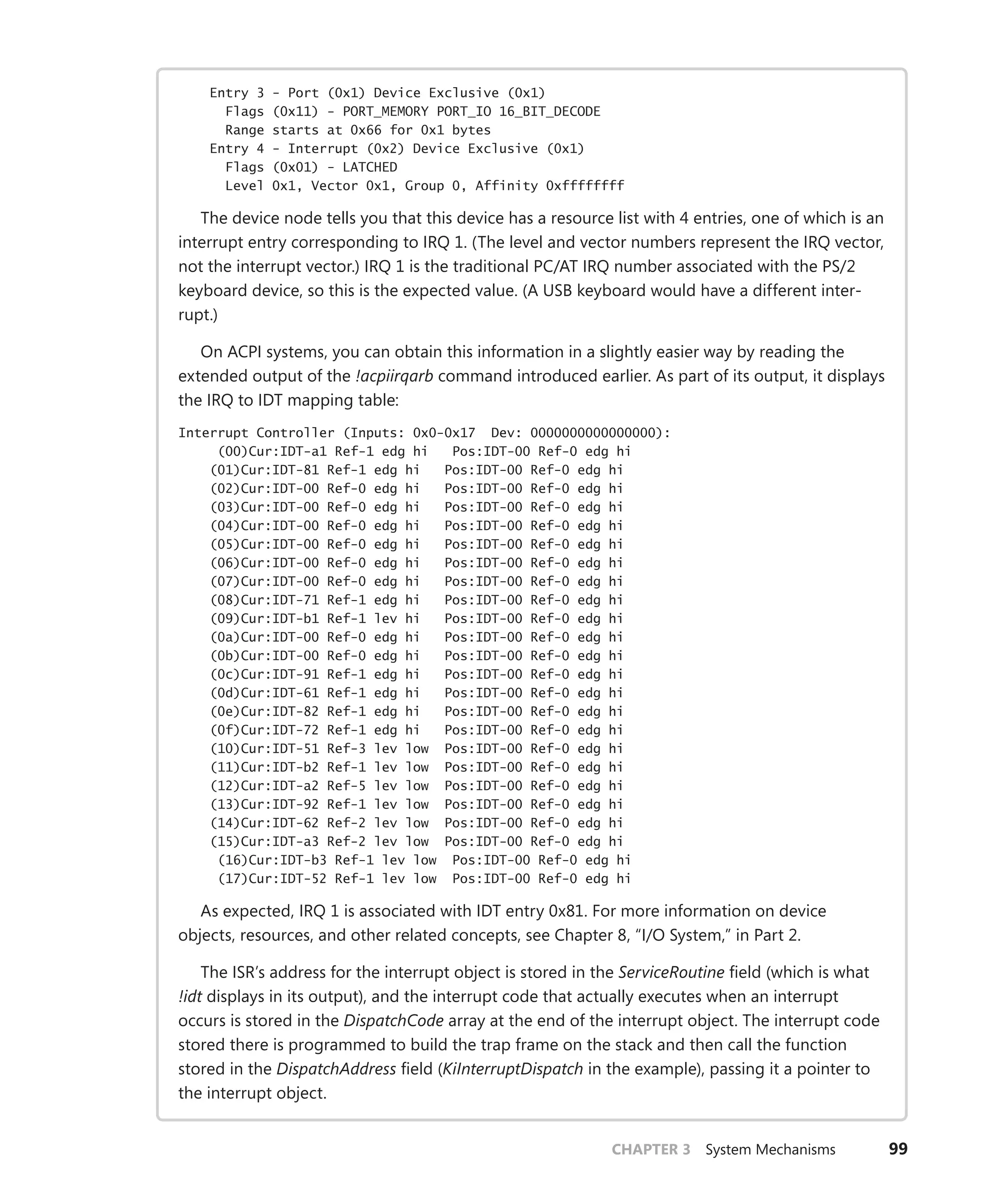 CHAPTER 3 System Mechanisms 99
Entry 3 - Port (0x1) Device Exclusive (0x1)
Flags (0x11) - PORT_MEMORY PORT_IO 16_BIT_DECODE
Range starts at 0x66 for 0x1 bytes
Entry 4 - Interrupt (0x2) Device Exclusive (0x1)
Flags (0x01) - LATCHED
Level 0x1, Vector 0x1, Group 0, Affinity 0xffffffff
The device node tells you that this device has a resource list with 4 entries, one of which is an
interrupt entry corresponding to IRQ 1. (The level and vector numbers represent the IRQ vector,
not the interrupt vector.) IRQ 1 is the traditional PC/AT IRQ number associated with the PS/2
keyboard device, so this is the expected value. (A USB keyboard would have a different inter-
rupt.)
On ACPI systems, you can obtain this information in a slightly easier way by reading the
extended output of the !acpiirqarb command introduced earlier. As part of its output, it displays
the IRQ to IDT mapping table:
Interrupt Controller (Inputs: 0x0-0x17 Dev: 0000000000000000):
(00)Cur:IDT-a1 Ref-1 edg hi Pos:IDT-00 Ref-0 edg hi
(01)Cur:IDT-81 Ref-1 edg hi Pos:IDT-00 Ref-0 edg hi
(02)Cur:IDT-00 Ref-0 edg hi Pos:IDT-00 Ref-0 edg hi
(03)Cur:IDT-00 Ref-0 edg hi Pos:IDT-00 Ref-0 edg hi
(04)Cur:IDT-00 Ref-0 edg hi Pos:IDT-00 Ref-0 edg hi
(05)Cur:IDT-00 Ref-0 edg hi Pos:IDT-00 Ref-0 edg hi
(06)Cur:IDT-00 Ref-0 edg hi Pos:IDT-00 Ref-0 edg hi
(07)Cur:IDT-00 Ref-0 edg hi Pos:IDT-00 Ref-0 edg hi
(08)Cur:IDT-71 Ref-1 edg hi Pos:IDT-00 Ref-0 edg hi
(09)Cur:IDT-b1 Ref-1 lev hi Pos:IDT-00 Ref-0 edg hi
(0a)Cur:IDT-00 Ref-0 edg hi Pos:IDT-00 Ref-0 edg hi
(0b)Cur:IDT-00 Ref-0 edg hi Pos:IDT-00 Ref-0 edg hi
(0c)Cur:IDT-91 Ref-1 edg hi Pos:IDT-00 Ref-0 edg hi
(0d)Cur:IDT-61 Ref-1 edg hi Pos:IDT-00 Ref-0 edg hi
(0e)Cur:IDT-82 Ref-1 edg hi Pos:IDT-00 Ref-0 edg hi
(0f)Cur:IDT-72 Ref-1 edg hi Pos:IDT-00 Ref-0 edg hi
(10)Cur:IDT-51 Ref-3 lev low Pos:IDT-00 Ref-0 edg hi
(11)Cur:IDT-b2 Ref-1 lev low Pos:IDT-00 Ref-0 edg hi
(12)Cur:IDT-a2 Ref-5 lev low Pos:IDT-00 Ref-0 edg hi
(13)Cur:IDT-92 Ref-1 lev low Pos:IDT-00 Ref-0 edg hi
(14)Cur:IDT-62 Ref-2 lev low Pos:IDT-00 Ref-0 edg hi
(15)Cur:IDT-a3 Ref-2 lev low Pos:IDT-00 Ref-0 edg hi
(16)Cur:IDT-b3 Ref-1 lev low Pos:IDT-00 Ref-0 edg hi
(17)Cur:IDT-52 Ref-1 lev low Pos:IDT-00 Ref-0 edg hi
As expected, IRQ 1 is associated with IDT entry 0x81. For more information on device
­
objects, resources, and other related concepts, see Chapter 8, “I/O System,” in Part 2.
The ISR’s address for the interrupt object is stored in the ServiceRoutine field (which is what
!idt displays in its output), and the interrupt code that actually executes when an interrupt
­
occurs is stored in the DispatchCode array at the end of the interrupt object. The interrupt code
stored there is programmed to build the trap frame on the stack and then call the function
stored in the DispatchAddress field (KiInterruptDispatch in the example), passing it a pointer to
the interrupt object.
 
