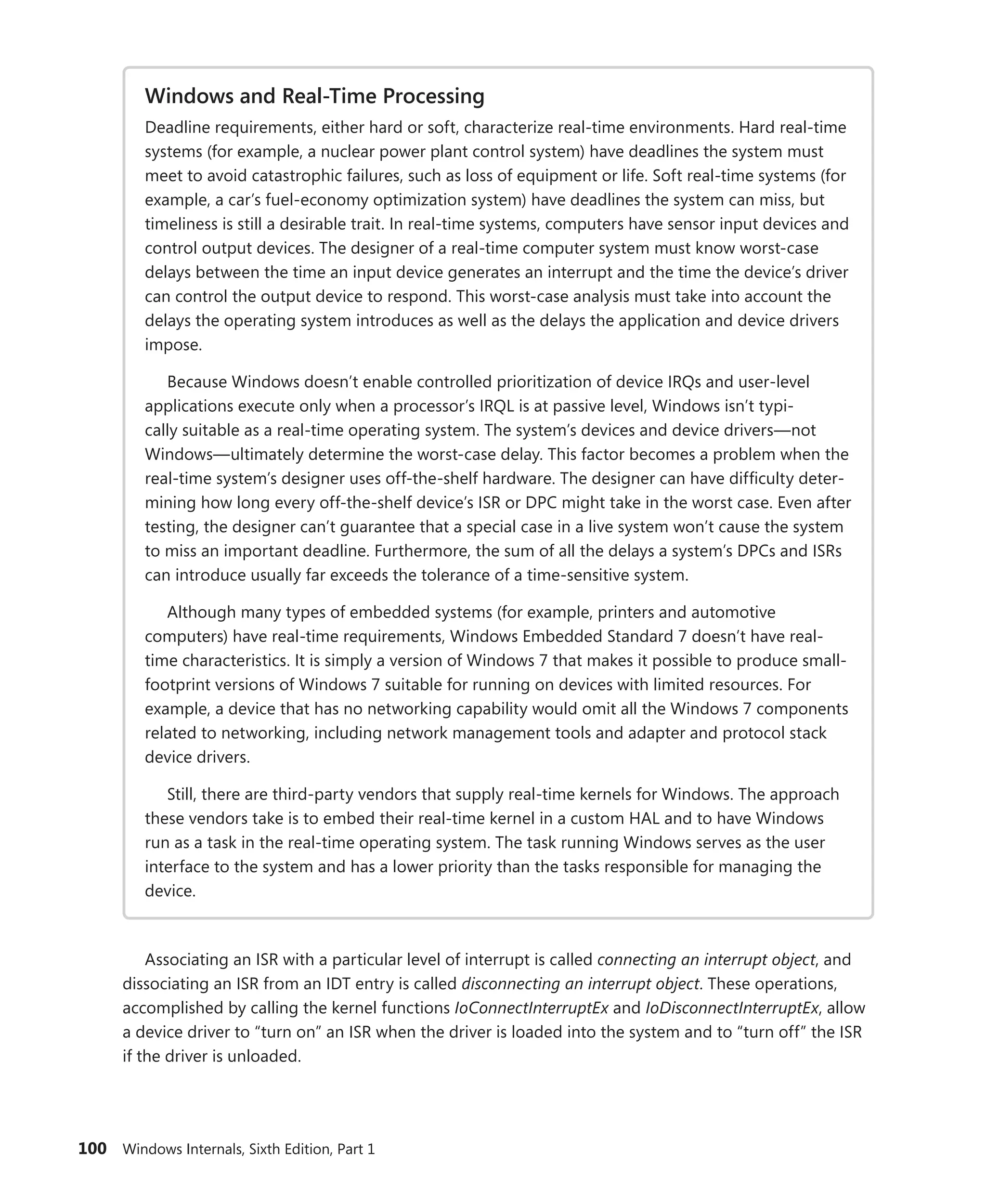 100 Windows Internals, Sixth Edition, Part 1
Windows and Real-Time Processing
Deadline requirements, either hard or soft, characterize real-time environments. Hard real-time
systems (for example, a nuclear power plant control system) have deadlines the system must
meet to avoid catastrophic failures, such as loss of equipment or life. Soft real-time systems (for
example, a car’s fuel-economy optimization system) have deadlines the system can miss, but
timeliness is still a desirable trait. In real-time systems, computers have sensor input devices and
control output devices. The designer of a real-time computer system must know worst-case
delays between the time an input device generates an interrupt and the time the device’s driver
can control the output device to respond. This worst-case analysis must take into account the
delays the operating system introduces as well as the delays the application and device drivers
impose.
Because Windows doesn’t enable controlled prioritization of device IRQs and user-level
­
applications execute only when a processor’s IRQL is at passive level, Windows isn’t typi-
cally suitable as a real-time operating system. The system’s devices and device drivers—not
­
Windows—ultimately determine the worst-case delay. This factor becomes a problem when the
real-time system’s designer uses off-the-shelf hardware. The designer can have difficulty deter-
mining how long every off-the-shelf device’s ISR or DPC might take in the worst case. Even after
testing, the designer can’t guarantee that a special case in a live system won’t cause the system
to miss an important deadline. Furthermore, the sum of all the delays a system’s DPCs and ISRs
can introduce usually far exceeds the tolerance of a time-sensitive system.
Although many types of embedded systems (for example, printers and automotive
­
computers) have real-time requirements, Windows Embedded Standard 7 doesn’t have real-
time characteristics. It is simply a version of Windows 7 that makes it possible to produce small-
footprint versions of Windows 7 suitable for running on devices with limited resources. For
example, a device that has no networking capability would omit all the Windows 7 components
related to networking, including network management tools and adapter and protocol stack
device drivers.
Still, there are third-party vendors that supply real-time kernels for Windows. The approach
these vendors take is to embed their real-time kernel in a custom HAL and to have Windows
run as a task in the real-time operating system. The task running Windows serves as the user
interface to the system and has a lower priority than the tasks responsible for managing the
device.
Associating an ISR with a particular level of interrupt is called connecting an interrupt object, and
dissociating an ISR from an IDT entry is called disconnecting an interrupt object. These operations,
­
accomplished by calling the kernel functions IoConnectInterruptEx and IoDisconnectInterruptEx, allow
a device driver to “turn on” an ISR when the driver is loaded into the system and to “turn off” the ISR
if the driver is unloaded.
 