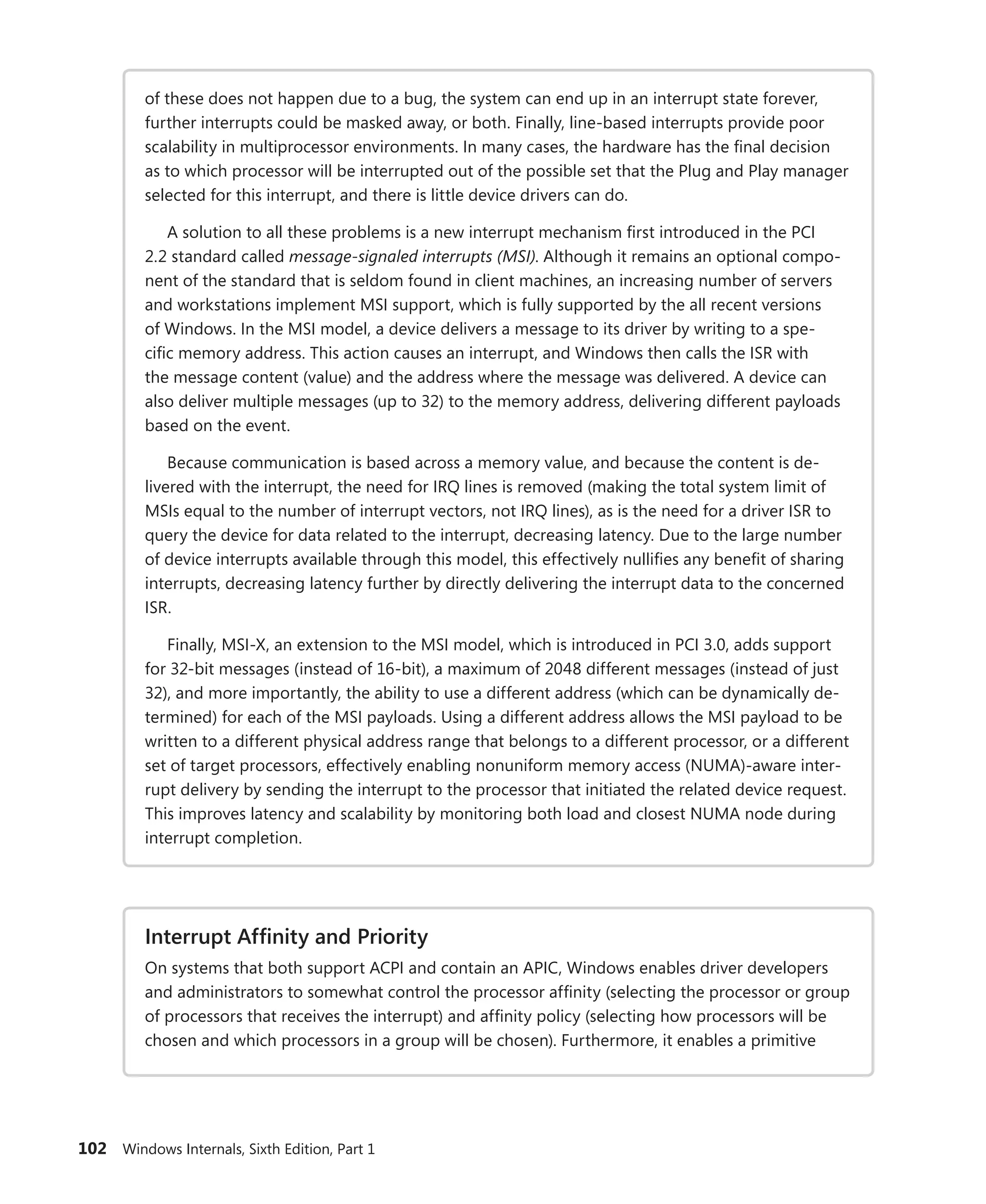 102 Windows Internals, Sixth Edition, Part 1
of these does not ­
happen due to a bug, the system can end up in an interrupt state forever,
further interrupts could be masked away, or both. Finally, line-based interrupts provide poor
scalability in multiprocessor environments. In many cases, the hardware has the final decision
as to which processor will be interrupted out of the possible set that the Plug and Play manager
selected for this interrupt, and there is little device drivers can do.
A solution to all these problems is a new interrupt mechanism first introduced in the PCI
2.2 standard called message-signaled interrupts (MSI). Although it remains an optional compo-
nent of the standard that is seldom found in client machines, an increasing number of servers
and workstations implement MSI support, which is fully supported by the all recent versions
of Windows. In the MSI model, a device delivers a message to its driver by writing to a spe-
cific memory address. This action causes an interrupt, and Windows then calls the ISR with
the message content (value) and the address where the message was delivered. A device can
also deliver multiple messages (up to 32) to the memory address, delivering different payloads
based on the event.
Because communication is based across a memory value, and because the content is de-
livered with the interrupt, the need for IRQ lines is removed (making the total system limit of
MSIs equal to the number of interrupt vectors, not IRQ lines), as is the need for a driver ISR to
query the device for data related to the interrupt, decreasing latency. Due to the large number
of device interrupts available through this model, this effectively nullifies any benefit of sharing
interrupts, decreasing latency further by directly delivering the interrupt data to the concerned
ISR.
Finally, MSI-X, an extension to the MSI model, which is introduced in PCI 3.0, adds support
for 32-bit messages (instead of 16-bit), a maximum of 2048 different messages (instead of just
32), and more importantly, the ability to use a different address (which can be dynamically de-
termined) for each of the MSI payloads. Using a different address allows the MSI payload to be
written to a different physical address range that belongs to a different processor, or a different
set of target processors, effectively enabling nonuniform memory access (NUMA)-aware inter-
rupt delivery by sending the interrupt to the processor that initiated the related device request.
This improves latency and scalability by monitoring both load and closest NUMA node during
interrupt completion.
Interrupt Affinity and Priority
On systems that both support ACPI and contain an APIC, Windows enables driver developers
and administrators to somewhat control the processor affinity (selecting the processor or group
of processors that receives the interrupt) and affinity policy (selecting how processors will be
chosen and which processors in a group will be chosen). Furthermore, it enables a ­
primitive
 