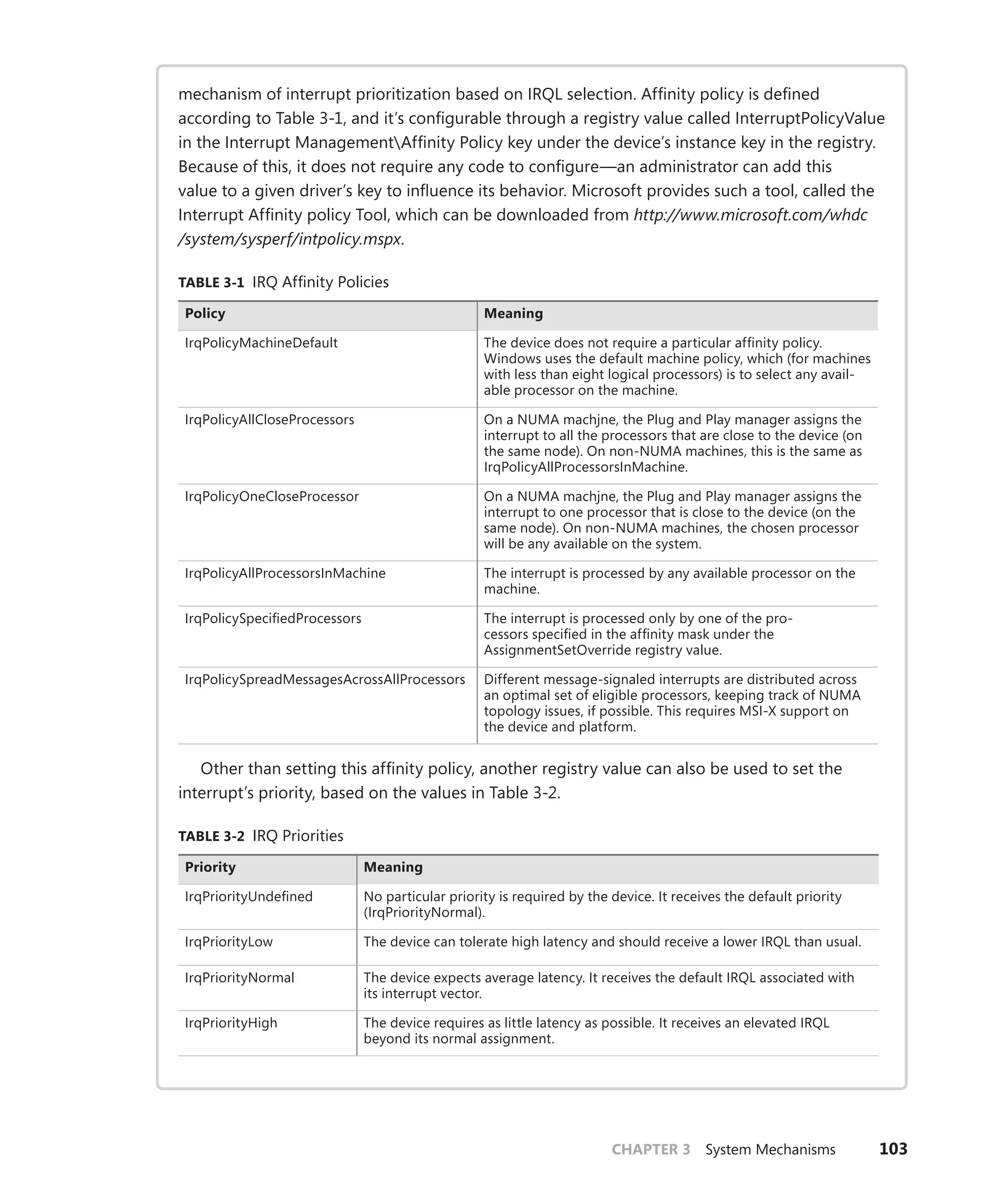 CHAPTER 3 System Mechanisms 103
mechanism of interrupt prioritization based on IRQL selection. Affinity policy is defined
­
according to Table 3-1, and it’s configurable through a registry value called InterruptPolicyValue
in the Interrupt ManagementAffinity Policy key under the device’s instance key in the ­
registry.
­
Because of this, it does not require any code to configure—an administrator can add this
value to a given driver’s key to influence its behavior. Microsoft provides such a tool, called the
­
Interrupt Affinity policy Tool, which can be downloaded from http://www.microsoft.com/whdc
/system/sysperf/intpolicy.mspx.
TABLE 3-1 IRQ Affinity Policies
Policy Meaning
IrqPolicyMachineDefault The device does not require a particular affinity policy.
Windows uses the default machine policy, which (for machines
with less than eight logical processors) is to select any avail-
able processor on the machine.
IrqPolicyAllCloseProcessors On a NUMA machjne, the Plug and Play manager assigns the
interrupt to all the processors that are close to the device (on
the same node). On non-NUMA machines, this is the same as
IrqPolicyAllProcessorsInMachine.
IrqPolicyOneCloseProcessor On a NUMA machjne, the Plug and Play manager assigns the
­
interrupt to one processor that is close to the device (on the
same node). On non-NUMA machines, the chosen processor
will be any available on the system.
IrqPolicyAllProcessorsInMachine The interrupt is processed by any available processor on the
­machine.
IrqPolicySpecifiedProcessors The interrupt is processed only by one of the pro-
cessors ­
specified in the affinity mask under the
AssignmentSetOverride registry value.
IrqPolicySpreadMessagesAcrossAllProcessors Different message-signaled interrupts are distributed across
an optimal set of eligible processors, keeping track of NUMA
topology issues, if possible. This requires MSI-X support on
the device and platform.
Other than setting this affinity policy, another registry value can also be used to set the
interrupt’s priority, based on the values in Table 3-2.
TABLE 3-2 IRQ Priorities
Priority Meaning
IrqPriorityUndefined No particular priority is required by the device. It receives the default priority
(IrqPriorityNormal).
IrqPriorityLow The device can tolerate high latency and should receive a lower IRQL than usual.
IrqPriorityNormal The device expects average latency. It receives the default IRQL associated with
its interrupt vector.
IrqPriorityHigh The device requires as little latency as possible. It receives an elevated IRQL
­
beyond its normal assignment.
 