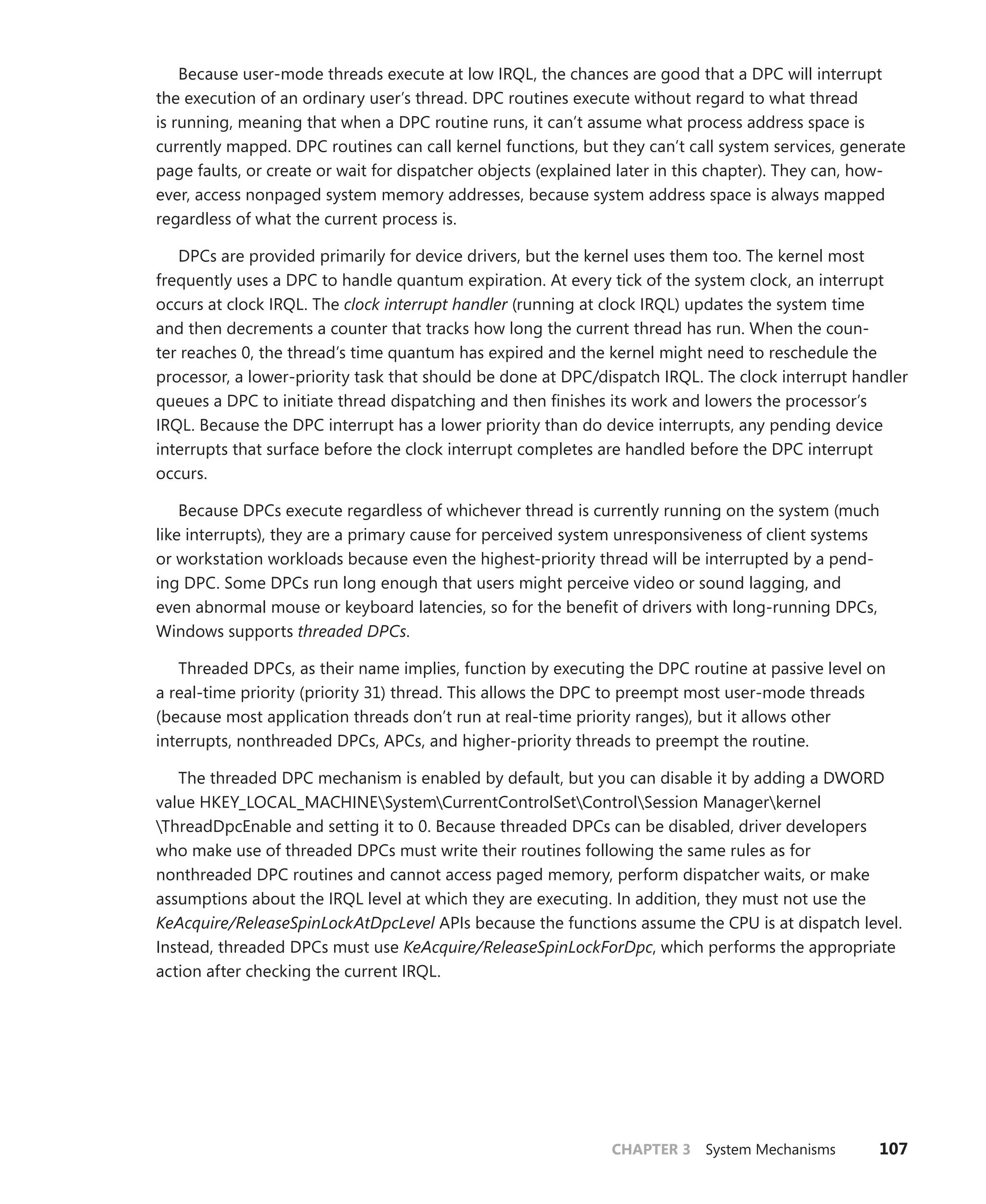 CHAPTER 3 System Mechanisms 107
Because user-mode threads execute at low IRQL, the chances are good that a DPC will interrupt
the execution of an ordinary user’s thread. DPC routines execute without regard to what thread
is running, meaning that when a DPC routine runs, it can’t assume what process address space is
­currently mapped. DPC routines can call kernel functions, but they can’t call system services, generate
page faults, or create or wait for dispatcher objects (explained later in this chapter). They can, how-
ever, access nonpaged system memory addresses, because system address space is always mapped
regardless of what the current process is.
DPCs are provided primarily for device drivers, but the kernel uses them too. The kernel most
frequently uses a DPC to handle quantum expiration. At every tick of the system clock, an interrupt
occurs at clock IRQL. The clock interrupt handler (running at clock IRQL) updates the system time
and then decrements a counter that tracks how long the current thread has run. When the coun-
ter ­
reaches 0, the thread’s time quantum has expired and the kernel might need to reschedule the
processor, a lower-priority task that should be done at DPC/dispatch IRQL. The clock interrupt handler
queues a DPC to initiate thread dispatching and then finishes its work and lowers the processor’s
IRQL. Because the DPC interrupt has a lower priority than do device interrupts, any pending device
interrupts that surface before the clock interrupt completes are handled before the DPC interrupt
occurs.
Because DPCs execute regardless of whichever thread is currently running on the system (much
like interrupts), they are a primary cause for perceived system unresponsiveness of client systems
or workstation workloads because even the highest-priority thread will be interrupted by a pend-
ing DPC. Some DPCs run long enough that users might perceive video or sound lagging, and
even ­
abnormal mouse or keyboard latencies, so for the benefit of drivers with long-running DPCs,
­Windows supports threaded DPCs.
Threaded DPCs, as their name implies, function by executing the DPC routine at passive level on
a real-time priority (priority 31) thread. This allows the DPC to preempt most user-mode threads
(­
because most application threads don’t run at real-time priority ranges), but it allows other
­
interrupts, nonthreaded DPCs, APCs, and higher-priority threads to preempt the routine.
The threaded DPC mechanism is enabled by default, but you can disable it by adding a DWORD
value HKEY_LOCAL_MACHINESystemCurrentControlSetControlSession Managerkernel
­
ThreadDpcEnable and setting it to 0. Because threaded DPCs can be disabled, driver ­
developers
who make use of threaded DPCs must write their routines following the same rules as for
­
nonthreaded DPC routines and cannot access paged memory, perform dispatcher waits, or make
­
assumptions about the IRQL level at which they are executing. In addition, they must not use the
KeAcquire/ReleaseSpinLockAtDpcLevel APIs because the functions assume the CPU is at dispatch level.
Instead, threaded DPCs must use KeAcquire/ReleaseSpinLockForDpc, which performs the appropriate
action after checking the current IRQL.
 
