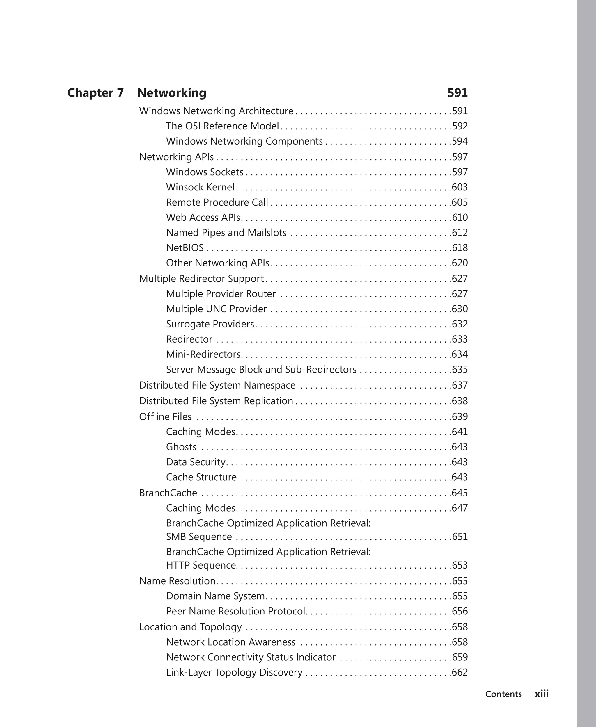 Contents xiii
Chapter 7 Networking 591
Windows Networking Architecture.  .  .  .  .  .  .  .  .  .  .  .  .  .  .  .  .  .  .  .  .  .  .  .  .  .  .  .  .  .  .  . 591
The OSI Reference Model. .  .  .  .  .  .  .  .  .  .  .  .  .  .  .  .  .  .  .  .  .  .  .  .  .  .  .  .  .  .  .  .  .  . 592
Windows Networking Components.  .  .  .  .  .  .  .  .  .  .  .  .  .  .  .  .  .  .  .  .  .  .  .  .  . 594
Networking APIs.  .  .  .  .  .  .  .  .  .  .  .  .  .  .  .  .  .  .  .  .  .  .  .  .  .  .  .  .  .  .  .  .  .  .  .  .  .  .  .  .  .  .  .  .  .  .  . 597
Windows Sockets.  .  .  .  .  .  .  .  .  .  .  .  .  .  .  .  .  .  .  .  .  .  .  .  .  .  .  .  .  .  .  .  .  .  .  .  .  .  .  .  .  . 597
Winsock Kernel. .  .  .  .  .  .  .  .  .  .  .  .  .  .  .  .  .  .  .  .  .  .  .  .  .  .  .  .  .  .  .  .  .  .  .  .  .  .  .  .  .  .  . 603
Remote Procedure Call.  .  .  .  .  .  .  .  .  .  .  .  .  .  .  .  .  .  .  .  .  .  .  .  .  .  .  .  .  .  .  .  .  .  .  .  . 605
Web Access APIs
. .  .  .  .  .  .  .  .  .  .  .  .  .  .  .  .  .  .  .  .  .  .  .  .  .  .  .  .  .  .  .  .  .  .  .  .  .  .  .  .  .  . 610
Named Pipes and Mailslots.  .  .  .  .  .  .  .  .  .  .  .  .  .  .  .  .  .  .  .  .  .  .  .  .  .  .  .  .  .  .  .  . 612
NetBIOS.  .  .  .  .  .  .  .  .  .  .  .  .  .  .  .  .  .  .  .  .  .  .  .  .  .  .  .  .  .  .  .  .  .  .  .  .  .  .  .  .  .  .  .  .  .  .  .  .  . 618
Other Networking APIs. .  .  .  .  .  .  .  .  .  .  .  .  .  .  .  .  .  .  .  .  .  .  .  .  .  .  .  .  .  .  .  .  .  .  .  . 620
Multiple Redirector Support.  .  .  .  .  .  .  .  .  .  .  .  .  .  .  .  .  .  .  .  .  .  .  .  .  .  .  .  .  .  .  .  .  .  .  .  .  . 627
Multiple Provider Router .  .  .  .  .  .  .  .  .  .  .  .  .  .  .  .  .  .  .  .  .  .  .  .  .  .  .  .  .  .  .  .  .  .  . 627
Multiple UNC Provider.  .  .  .  .  .  .  .  .  .  .  .  .  .  .  .  .  .  .  .  .  .  .  .  .  .  .  .  .  .  .  .  .  .  .  .  . 630
Surrogate Providers.  .  .  .  .  .  .  .  .  .  .  .  .  .  .  .  .  .  .  .  .  .  .  .  .  .  .  .  .  .  .  .  .  .  .  .  .  .  .  . 632
Redirector.  .  .  .  .  .  .  .  .  .  .  .  .  .  .  .  .  .  .  .  .  .  .  .  .  .  .  .  .  .  .  .  .  .  .  .  .  .  .  .  .  .  .  .  .  .  .  . 633
Mini-Redirectors
. .  .  .  .  .  .  .  .  .  .  .  .  .  .  .  .  .  .  .  .  .  .  .  .  .  .  .  .  .  .  .  .  .  .  .  .  .  .  .  .  .  . 634
Server Message Block and Sub-Redirectors.  .  .  .  .  .  .  .  .  .  .  .  .  .  .  .  .  .  . 635
Distributed File System Namespace .  .  .  .  .  .  .  .  .  .  .  .  .  .  .  .  .  .  .  .  .  .  .  .  .  .  .  .  .  .  . 637
Distributed File System Replication.  .  .  .  .  .  .  .  .  .  .  .  .  .  .  .  .  .  .  .  .  .  .  .  .  .  .  .  .  .  .  . 638
Offline Files .  .  .  .  .  .  .  .  .  .  .  .  .  .  .  .  .  .  .  .  .  .  .  .  .  .  .  .  .  .  .  .  .  .  .  .  .  .  .  .  .  .  .  .  .  .  .  .  .  .  .  . 639
Caching Modes
. .  .  .  .  .  .  .  .  .  .  .  .  .  .  .  .  .  .  .  .  .  .  .  .  .  .  .  .  .  .  .  .  .  .  .  .  .  .  .  .  .  .  . 641
Ghosts .  .  .  .  .  .  .  .  .  .  .  .  .  .  .  .  .  .  .  .  .  .  .  .  .  .  .  .  .  .  .  .  .  .  .  .  .  .  .  .  .  .  .  .  .  .  .  .  .  .  . 643
Data Security
. .  .  .  .  .  .  .  .  .  .  .  .  .  .  .  .  .  .  .  .  .  .  .  .  .  .  .  .  .  .  .  .  .  .  .  .  .  .  .  .  .  .  .  .  . 643
Cache Structure.  .  .  .  .  .  .  .  .  .  .  .  .  .  .  .  .  .  .  .  .  .  .  .  .  .  .  .  .  .  .  .  .  .  .  .  .  .  .  .  .  .  . 643
BranchCache.  .  .  .  .  .  .  .  .  .  .  .  .  .  .  .  .  .  .  .  .  .  .  .  .  .  .  .  .  .  .  .  .  .  .  .  .  .  .  .  .  .  .  .  .  .  .  .  .  .  . 645
Caching Modes
. .  .  .  .  .  .  .  .  .  .  .  .  .  .  .  .  .  .  .  .  .  .  .  .  .  .  .  .  .  .  .  .  .  .  .  .  .  .  .  .  .  .  . 647
BranchCache Optimized Application Retrieval:
SMB Sequence.  .  .  .  .  .  .  .  .  .  .  .  .  .  .  .  .  .  .  .  .  .  .  .  .  .  .  .  .  .  .  .  .  .  .  .  .  .  .  .  .  .  .  . 651
BranchCache Optimized Application Retrieval:
HTTP Sequence. . . . . . . . . . . . . . . . . . . . . . . . . . . . . . . . . . . . . . . . . . . .653
Name Resolution
. .  .  .  .  .  .  .  .  .  .  .  .  .  .  .  .  .  .  .  .  .  .  .  .  .  .  .  .  .  .  .  .  .  .  .  .  .  .  .  .  .  .  .  .  .  .  . 655
Domain Name System
. .  .  .  .  .  .  .  .  .  .  .  .  .  .  .  .  .  .  .  .  .  .  .  .  .  .  .  .  .  .  .  .  .  .  .  .  . 655
Peer Name Resolution Protocol. . . . . . . . . . . . . . . . . . . . . . . . . . . . . .656
Location and Topology.  .  .  .  .  .  .  .  .  .  .  .  .  .  .  .  .  .  .  .  .  .  .  .  .  .  .  .  .  .  .  .  .  .  .  .  .  .  .  .  .  . 658
Network Location Awareness .  .  .  .  .  .  .  .  .  .  .  .  .  .  .  .  .  .  .  .  .  .  .  .  .  .  .  .  .  .  . 658
Network Connectivity Status Indicator .  .  .  .  .  .  .  .  .  .  .  .  .  .  .  .  .  .  .  .  .  .  . 659
Link-Layer Topology Discovery.  .  .  .  .  .  .  .  .  .  .  .  .  .  .  .  .  .  .  .  .  .  .  .  .  .  .  .  .  . 662
 